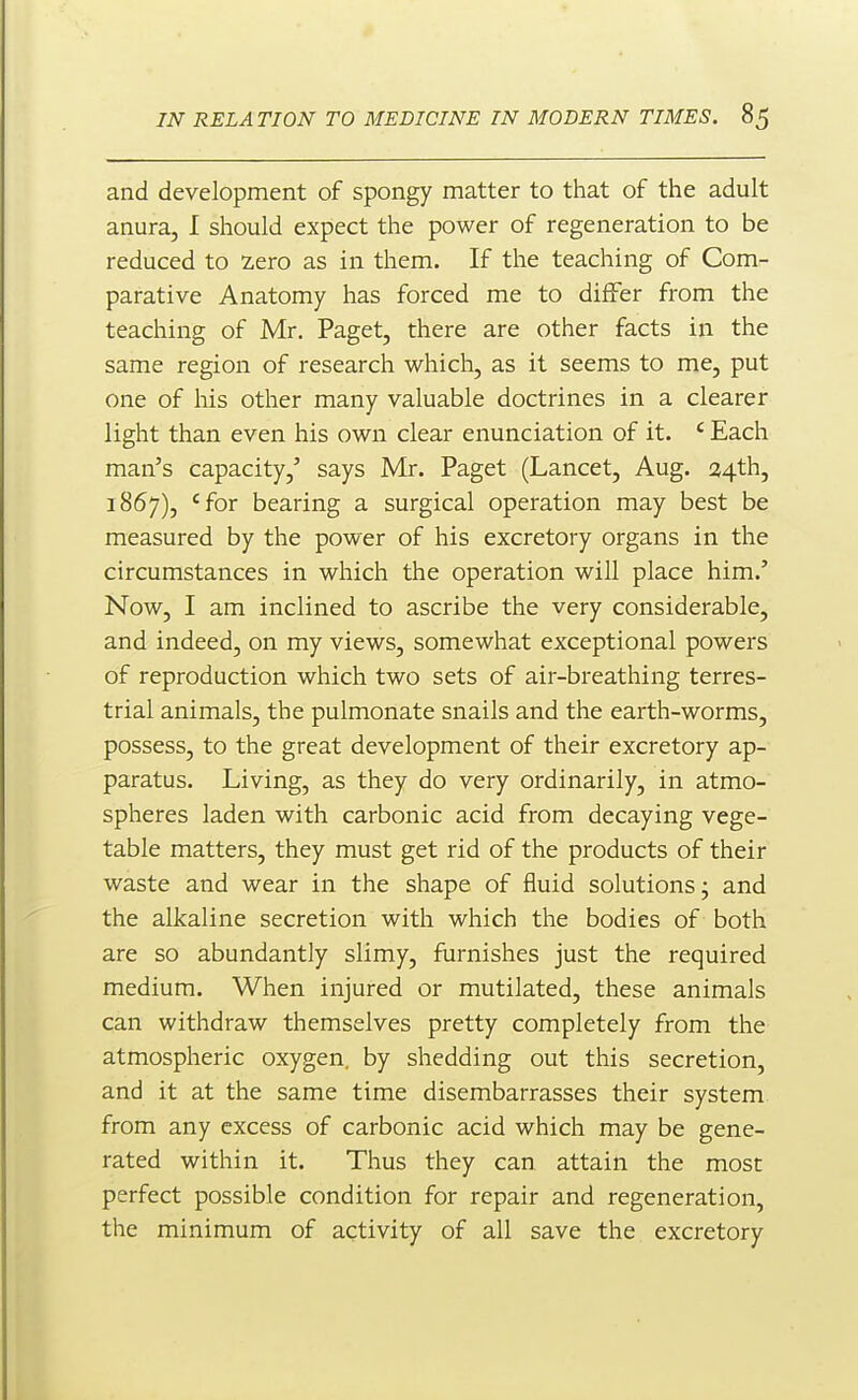 and development of spongy matter to that of the adult anura, I should expect the power of regeneration to be reduced to Zero as in them. If the teaching of Com- parative Anatomy has forced me to diifer from the teaching of Mr. Paget, there are other facts in the same region of research which, as it seems to me, put one of his other many valuable doctrines in a clearer light than even his own clear enunciation of it. ' Each man's capacity,' says Mr. Paget (Lancet, Aug. a4th, 1867), 'for bearing a surgical operation may best be measured by the power of his excretory organs in the circumstances in which the operation will place him.' Now, I am inclined to ascribe the very considerable, and indeed, on my views, somewhat exceptional powers of reproduction which two sets of air-breathing terres- trial animals, the pulmonate snails and the earth-worms, possess, to the great development of their excretory ap- paratus. Living, as they do very ordinarily, in atmo- spheres laden with carbonic acid from decaying vege- table matters, they must get rid of the products of their waste and wear in the shape of fluid solutions j and the alkaline secretion with which the bodies of both are so abundantly slimy, furnishes just the required medium. When injured or mutilated, these animals can withdraw themselves pretty completely from the atmospheric oxygen, by shedding out this secretion, and it at the same time disembarrasses their system from any excess of carbonic acid which may be gene- rated within it. Thus they can attain the most perfect possible condition for repair and regeneration, the minimum of activity of all save the excretory