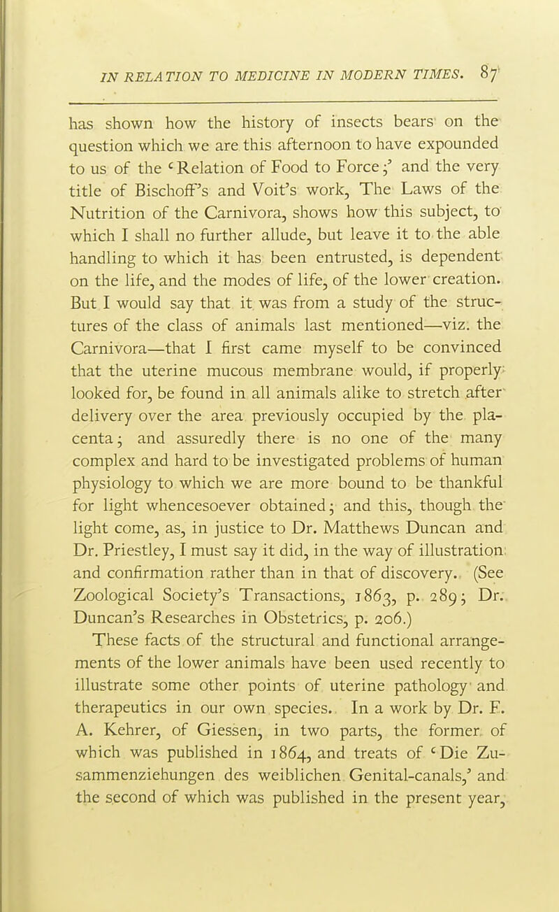 has shown how the history of insects bears' on the question which we are this afternoon to have expounded to us of the ' Relation of Food to Force j' and the very title of BischofF's and Voit's work. The' Laws of the Nutrition of the Carnivora, shows how this subject, to which I shall no further allude, but leave it to the able handling to which it has been entrusted, is dependent on the life, and the modes of life, of the lower creation. But I would say that it was from a study of the struc- tures of the class of animals last mentioned—viz; the Carnivora—that I first came myself to be convinced that the uterine mucous membrane would, if properly: looked for, be found in all animals alike to stretch after delivery over the area previously occupied by the pla- centa j and assuredly there is no one of the many complex and hard to be investigated problems of human physiology to which we are more bound to be thankful for light whencesoever obtained; and this, though the light come, as, in justice to Dr. Matthews Duncan and Dr. Priestley, I must say it did, in the way of illustration, and confirmation rather than in that of discovery.. (See Zoological Society's Transactions, 1863, p. 289; Dr. Duncan's Researches in Obstetrics, p. 206.) These facts of the structural and functional arrange- ments of the lower animals have been used recently to illustrate some other points of uterine pathology and therapeutics in our own species. In a work by Dr. F. A. Kehrer, of Giessen, in two parts, the former, of which was published in 1864, and treats of 'Die Zu- sammenziehungen des weiblichen Genital-canals,' and the second of which was published in the present year.