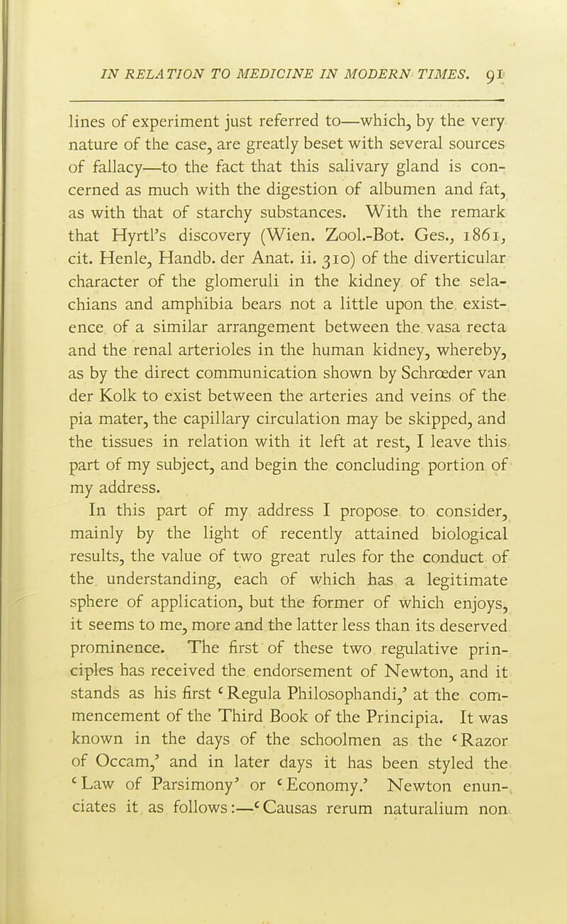 lines of experiment just referred to—which, by the very nature of the case, are greatly beset with several sources of fallacy—to the fact that this salivary gland is con- cerned as much with the digestion of albumen and fat, as with that of starchy substances. With the remark that HyrtPs discovery (Wien. Zool.-Bot. Ges.j 1861, cit. Henle, Handb. der Anat. ii. 310) of the diverticular character of the glomeruli in the kidney of the sela- chians and amphibia bears not a little upon the exist- ence of a similar arrangement between the vasa recta and the renal arterioles in the human kidney, whereby, as by the direct communication shown by Schroeder van der Kolk to exist between the arteries and veins of the pia mater, the capillary circulation may be skipped, and the tissues in relation with it left at rest, I leave this part of my subject, and begin the concluding portion of my address. In this part of my address I propose to consider, mainly by the light of recently attained biological results, the value of two great rules for the conduct of the understanding, each of which has a legitimate sphere of application, but the former of which enjoys, it seems to me, more and the latter less than its deserved prominence. The first of these two regulative prin- ciples has received the endorsement of Newton, and it stands as his first 'Regula Philosophandi,' at the com- mencement of the Third Book of the Principia. It was known in the days of the schoolmen as the 'Razor of Occam,' and in later days it has been styled the 'Law of Parsimony' or 'Economy.' Newton enun- ciates it as follows:—'Causas rerum naturalium non