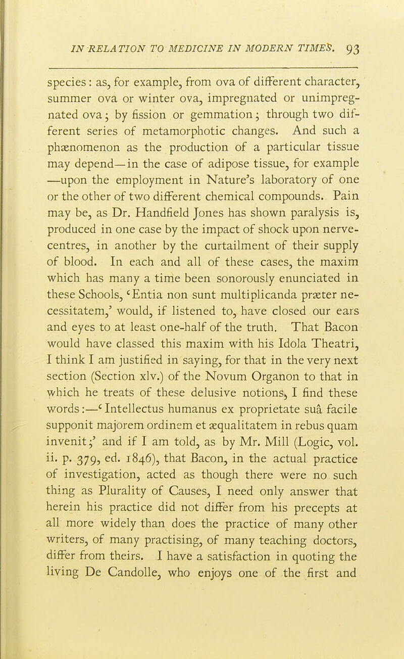 species: as, for example, from ova of different character, summer ova or winter ova, impregnated or unimpreg- nated ova; by fission or gemmation; through two dif- ferent series of metamorphotic changes. And such a phtenomenon as the production of a particular tissue may depend—in the case of adipose tissue, for example —upon the employment in Nature's laboratory of one or the other of two different chemical compounds. Pain may be, as Dr. Handfield Jones has shown paralysis is, produced in one case by the impact of shock upon nerve- centres, in another by the curtailment of their supply of blood. In each and all of these cases, the maxim which has many a time been sonorously enunciated in these Schools, 'Entia non sunt multiplicanda prseter ne- cessitatem,' would, if listened to, have closed our ears and eyes to at least one-half of the truth. That Bacon would have classed this maxim with his Idola Theatri, I think I am justified in saying, for that in the very next section (Section xlv.) of the Novum Organon to that in which he treats of these delusive notions;, I find these words:—' Intellectus humanus ex proprietate sua facile supponit majorem ordinem et sequalitatem in rebus quam invenitand if I am told, as by Mr. Mill (Logic, vol. ii. p. 379, ed. 1846), that Bacon, in the actual practice of investigation, acted as though there were no such thi ng as Plurality of Causes, I need only answer that herein his practice did not differ from his precepts at all more widely than does the practice of many other writers, of many practising, of many teaching doctors, differ from theirs. I have a satisfaction in quoting the living De CandoUe, who enjoys one of the first and