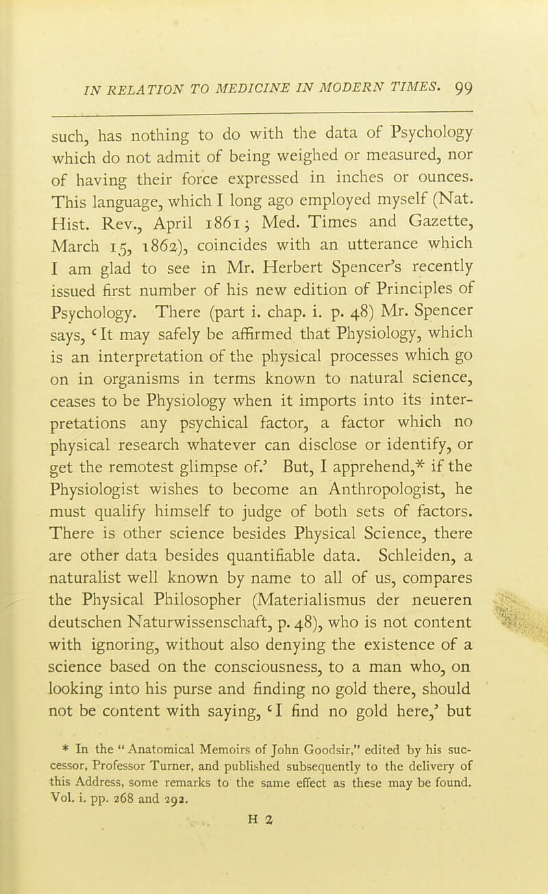 such, has nothing to do with the data of Psychology which do not admit of being weighed or measured, nor of having their force expressed in inches or ounces. This language, which I long ago employed myself (Nat. Hist. Rev., April i86ij Med. Times and Gazette, March 15, 1862), coincides with an utterance which I am glad to see in Mr. Herbert Spencer's recently issued first number of his new edition of Principles of Psychology. There (part i. chap. i. p. 48) Mr. Spencer says, <^ It may safely be affirmed that Physiology, which is an interpretation of the physical processes which go on in organisms in terms knov/n to natural science, ceases to be Physiology when it imports into its inter- pretations any psychical factor, a factor which no physical research whatever can disclose or identify, or get the remotest glimpse of.' But, I apprehend,^ if the Physiologist wishes to become an Anthropologist, he must qualify himself to judge of both sets of factors. There is other science besides Physical Science, there are other data besides quantifiable data. Schleiden, a naturalist well known by name to all of us, compares the Physical Philosopher (Materialismus der neueren deutschen Naturwissenschaft, p. 48), who is not content with ignoring, without also denying the existence of a science based on the consciousness, to a man who, on looking into his purse and finding no gold there, should not be content with saying, ' I find no gold here,' but * In the  Anatomical Memoirs of John Goodsir, edited by his suc- cessor, Professor Turner, and published subsequently to the delivery of this Address, some remarks to the same effect as these may be found. Vol. i. pp. 268 and 292. H 2