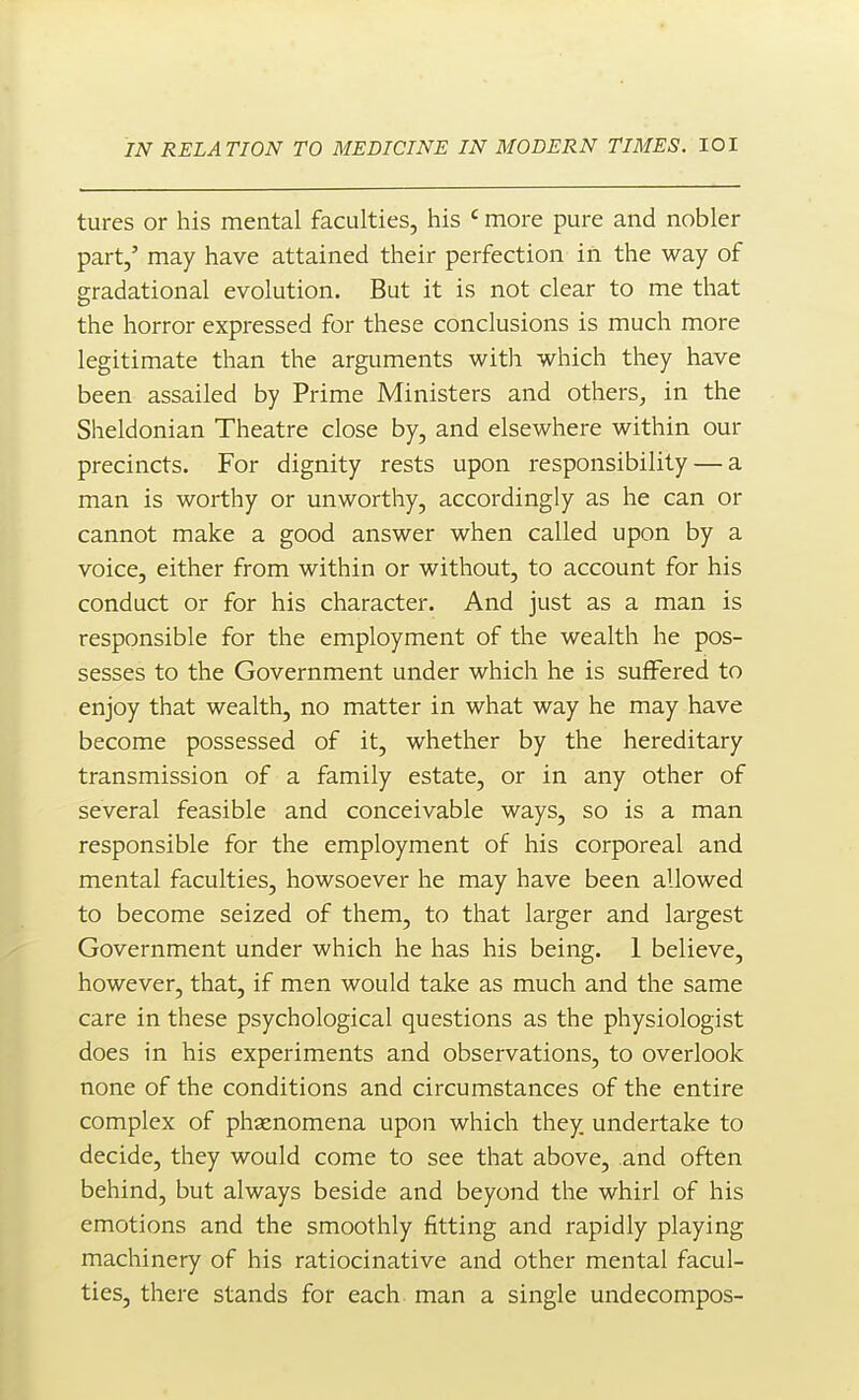 tures or his mental faculties, his ' more pure and nobler part,' may have attained their perfection in the way of gradational evolution. But it is not clear to me that the horror expressed for these conclusions is much more legitimate than the arguments with which they have been assailed by Prime Ministers and others, in the Sheldonian Theatre close by, and elsewhere within our precincts. For dignity rests upon responsibility — a man is worthy or unworthy, accordingly as he can or cannot make a good answer when called upon by a voice, either from within or without, to account for his conduct or for his character. And just as a man is responsible for the employment of the wealth he pos- sesses to the Government under which he is suffered to enjoy that wealth, no matter in what way he may have become possessed of it, whether by the hereditary transmission of a family estate, or in any other of several feasible and conceivable ways, so is a man responsible for the employment of his corporeal and mental faculties, howsoever he may have been allowed to become seized of them, to that larger and largest Government under which he has his being. 1 believe, however, that, if men would take as much and the same care in these psychological questions as the physiologist does in his experiments and observations, to overlook none of the conditions and circumstances of the entire complex of phenomena upon which they undertake to decide, they would come to see that above, and often behind, but always beside and beyond the whirl of his emotions and the smoothly fitting and rapidly playing machinery of his ratiocinative and other mental facul- ties, there stands for each, man a single undecompos-