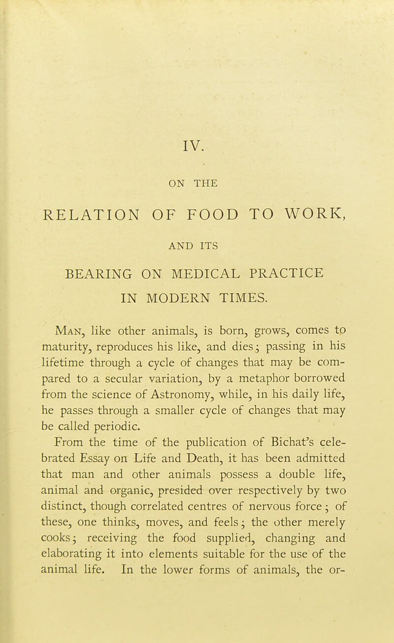 ON THE RELATION OF FOOD TO WORK, AND ITS BEARING ON MEDICAL PRACTICE IN MODERN TIMES. Man, like other animals, is born, grows, comes to maturity, reproduces his like, and dies ; passing in his lifetime through a cycle of changes that may be com- pared to a secular variation, by a metaphor borrowed from the science of Astronomy, while, in his daily life, he passes through a smaller cycle of changes that may be called periodic. From the time of the publication of Bichat's cele- brated Essay on Life and Death, it has been admitted that man and other animals possess a double life, animal and organic, presided over respectively by two distinct, though correlated centres of nervous force j of these, one thinks, moves, and feels; the other merely cooks; receiving the food supplied, changing and elaborating it into elements suitable for the use of the animal life. In the lower forms of animals, the or-