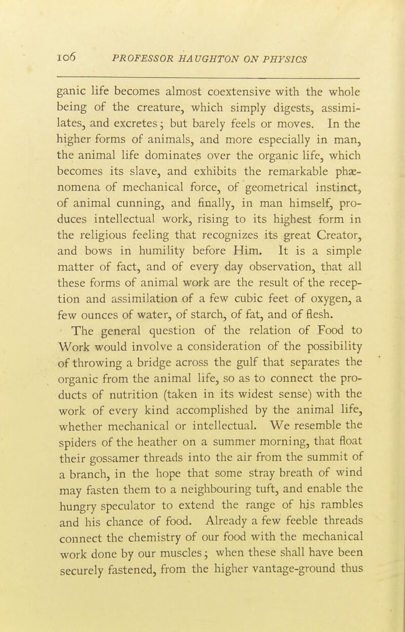 ganic life becomes almost coextensive with the whole being of the creature, which simply digests, assimi- lates, and excretes; but barely feels or moves. In the higher forms of animals, and more especially in man, the animal life dominates over the organic life, which becomes its slave, and exhibits the remarkable phe- nomena of mechanical force, of geometrical instinct, of animal cunning, and finally, in man himself, pro- duces intellectual work, rising to its highest form in the religious feeling that recognizes its great Creator, and bows in humility before Him. It is a simple matter of fact, and of every day observation, that all these forms of animal work are the result of the recep- tion and assimilation of a few cubic feet of oxygen, a few ounces of water, of starch, of fat, and of flesh. The general question of the relation of Food to Work would involve a consideration of the possibility of throwing a bridge across the gulf that separates the organic from the animal life, so as to connect the pro- ducts of nutrition (taken in its widest sense) with the work of every kind accomplished by the animal life, whether mechanical or intellectual. We resemble the spiders of the heather on a summer morning, that float their gossamer threads into the air from the summit of a branch, in the hope that some stray breath of wind may fasten them to a neighbouring tuft, and enable the hungry speculator to extend the range of his rambles and his chance of food. Already a few feeble threads connect the chemistry of our food with the mechanical work done by our muscles j when these shall have been securely fastened, from the higher vantage-ground thus