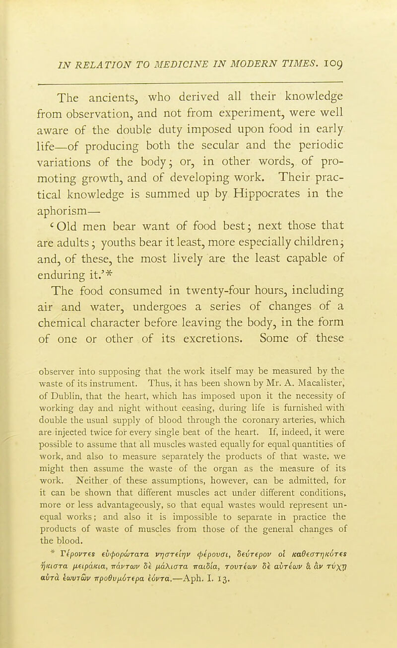 The ancients, who derived all their knowledge from observation, and not from experiment, were well aware of the double duty imposed upon food in early life—of producing both the secular and the periodic variations of the bodyj or, in other words, of pro- moting growth, and of developing work. Their prac- tical knowledge is summed up by Hippocrates in the aphorism— ' Old men bear want of food best; next those that are adults; youths bear it least, more especially children j and, of these, the most lively are the least capable of enduring it.'^ The food consumed in twenty-four hours, including air and water, undergoes a series of changes of a chemical character before leaving the body, in the form of one or other of its excretions. Some of these obsei-ver into supposing that the work itself may be measured by the waste of its instrument. Thus, it has been shown by Mr. A. Macalisterj of Dublin, that the heart, which has imposed upon it the necessity of working day and night without ceasing, during life is furnished with double the usual supply of blood through the coronaiy arteries, which are injected twice for every single beat of the heart. If, indeed, it were possible to assume that all muscles wasted equally for equal quantities of work, and also to measure separately the products of that waste, we might then assume the waste of the organ as the measure of its work. Neither of these assumptions, however, can be admitted, for it can be shown that different muscles act under different conditions, more or less advantageously, so that equal wastes would represent im- equal works; and also it is impossible to separate in practice the products of waste of muscles from those of the general changes of the blood. * TepovTfs tvipopiirara vqcm'njv (Jyepovcft, Sevrepov of Ka9eaTr]ic6T(s riKiara /xeipdicia, Ttavraiv bt pLaXicrra iraiS'ta, rovriaiv di avrecuv &, av fvxV