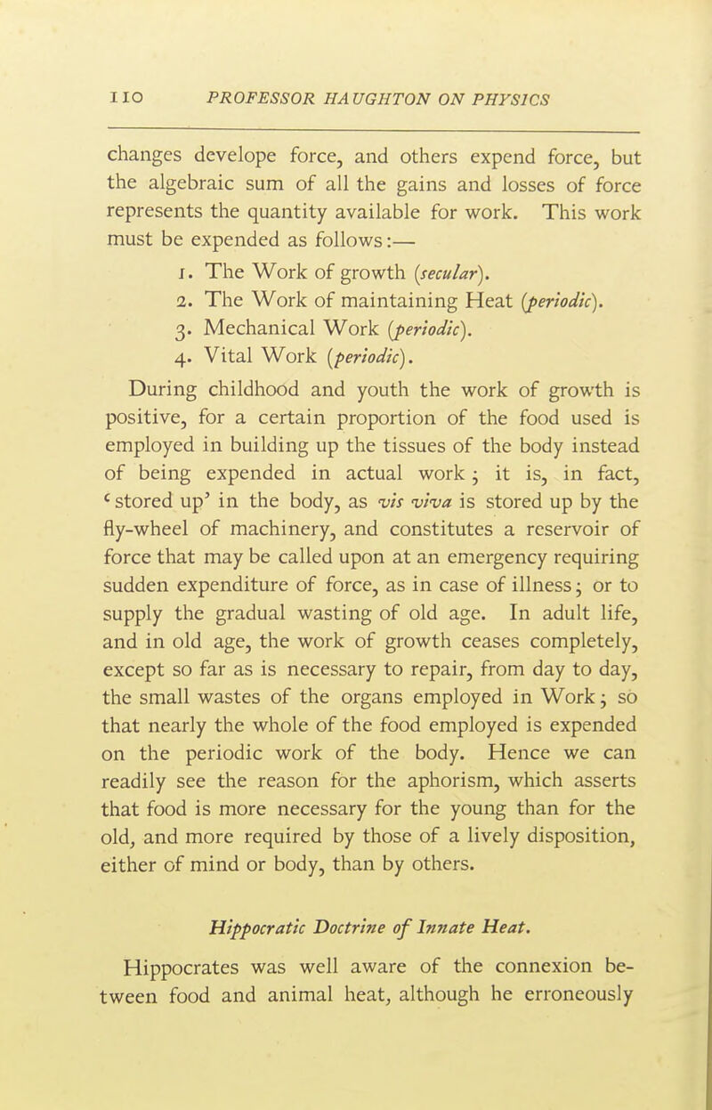 changes develope force, and others expend force, but the algebraic sum of all the gains and losses of force represents the quantity available for work. This work must be expended as follows:— 1. The Work of growth {secular). 2. The Work of maintaining Heat {periodic). 3. Mechanical Work {periodic). 4. Vital Work [periodic). During childhood and youth the work of growth is positive, for a certain proportion of the food used is employed in building up the tissues of the body instead of being expended in actual work j it is, in fact, ' stored up' in the body, as vis viva is stored up by the fly-wheel of machinery, and constitutes a reservoir of force that may be called upon at an emergency requiring sudden expenditure of force, as in case of illness; or to supply the gradual wasting of old age. In adult life, and in old age, the work of growth ceases completely, except so far as is necessary to repair, from day to day, the small wastes of the organs employed in Work; so that nearly the whole of the food employed is expended on the periodic work of the body. Hence we can readily see the reason for the aphorism, which asserts that food is more necessary for the young than for the old, and more required by those of a lively disposition, either of mind or body, than by others. Hippocratic Doctrine of Innate Heat. Hippocrates was well aware of the connexion be- tween food and animal heat, although he erroneously