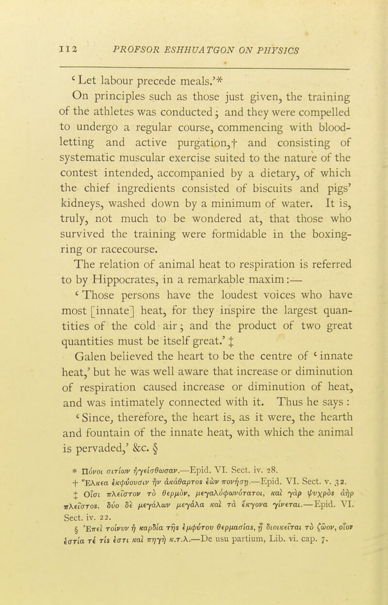 ' Let labour precede meals.'* On principles such as those just given, the training of the athletes was conducted; and they were compelled to undergo a regular course, commencing with blood- letting and active purgation,t and consisting of systematic muscular exercise suited to the nature of the contest intended, accompanied by a dietary, of which the chief ingredients consisted of biscuits and pigs' kidneys, washed down by a minimum of water. It is, truly, not much to be wondered at, that those who survived the training were formidable in the boxing- ring or racecourse. The relation of animal heat to respiration is referred to by Hippocrates, in a remarkable maxim:— ' Those persons have the loudest voices who have most [innate] heat, for they inspire the largest quan- tities of the cold air; and the product of two great quantities must be itself great.' J Galen believed the heart to be the centre of ' innate heat,' but he was well aware that increase or diminution of respiration caused increase or diminution of heat, and was intimately connected with it. Thus he says : ' Since, therefore, the heart is, as it were, the hearth and fountain of the innate heat, with which the animal is pervaded,' &c. § * U6voL aiTiaiv fiyeicOcocav.—Epid. VI. Sect. iv. iS. f E\«fo iK(pvovcnv rjv aKaOapros kojv Trovqay.—Epid. VI. Sect. v. 32. J Offfi irKuffTov TO Bfpfibv, fxeyaXdcpaivoTaTOt, icat yAp if/vxp^s a^p irXfiaros. bvo 5e fieyaXwv /xeyiKa koI ra Inyova y'lverai.—Epid. VI. Sect. iv. 22. § 'Eir€i Toivvv 17 Kap^ia rrjs (fupirov Ofpfiaaias, 77 dtoiKftrai rb (uov, otov taria re rh tan xal Trrjy^ ic.r.X.—De usu partium, Lib. vi. cap. 7.