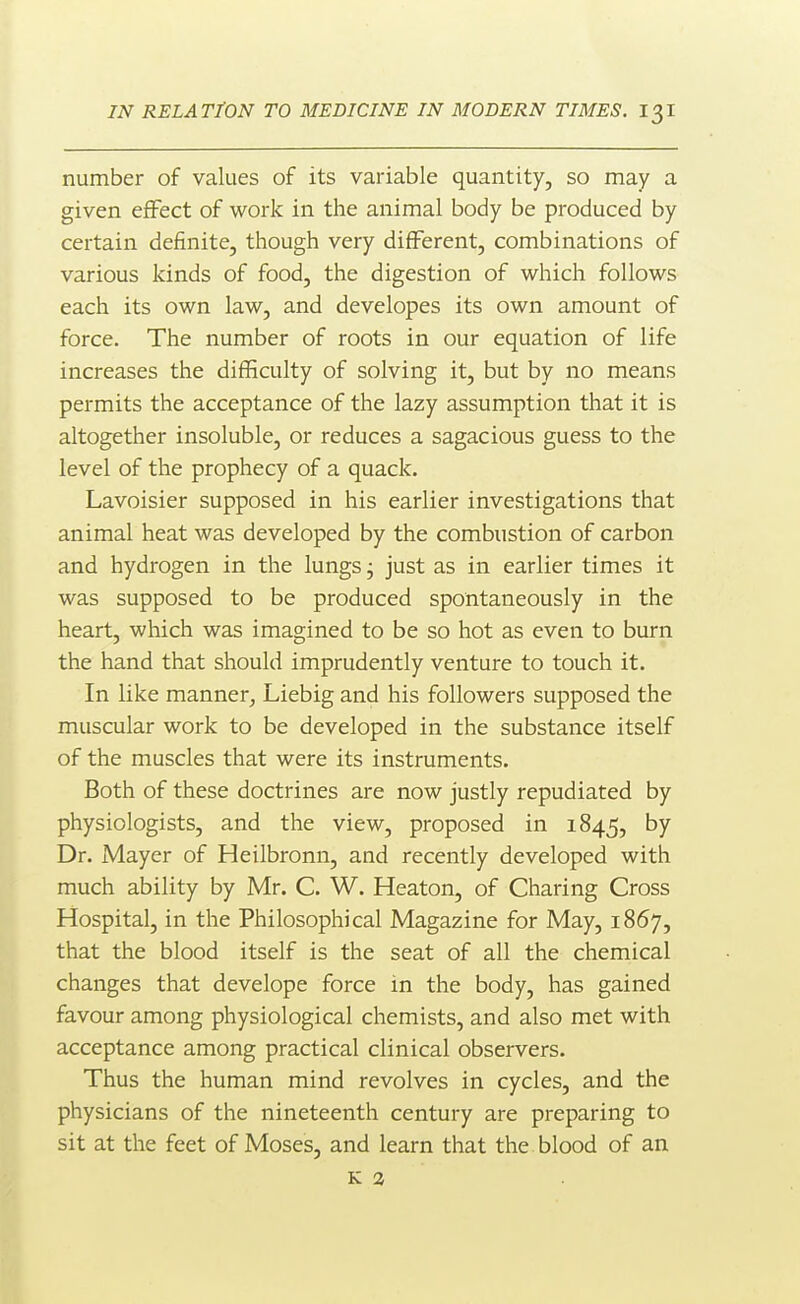 number of values of its variable quantity, so may a given effect of work in the animal body be produced by certain definite, though very different, combinations of various kinds of food, the digestion of which follows each its own law, and developes its own amount of force. The number of roots in our equation of life increases the difficulty of solving it, but by no means permits the acceptance of the lazy assumption that it is altogether insoluble, or reduces a sagacious guess to the level of the prophecy of a quack. Lavoisier supposed in his earlier investigations that animal heat was developed by the combustion of carbon and hydrogen in the lungs j just as in earlier times it was supposed to be produced spontaneously in the heart, which was imagined to be so hot as even to burn the hand that should imprudently venture to touch it. In like manner, Liebig and his followers supposed the muscular work to be developed in the substance itself of the muscles that were its instruments. Both of these doctrines are now justly repudiated by physiologists, and the view, proposed in 1845, by Dr. Mayer of Heilbronn, and recently developed with much ability by Mr. C. W. Heaton, of Charing Cross Hospital, in the Philosophical Magazine for May, 1867, that the blood itself is the seat of all the chemical changes that develope force in the body, has gained favour among physiological chemists, and also met with acceptance among practical clinical observers. Thus the human mind revolves in cycles, and the physicians of the nineteenth century are preparing to sit at the feet of Moses, and learn that the blood of an K 3