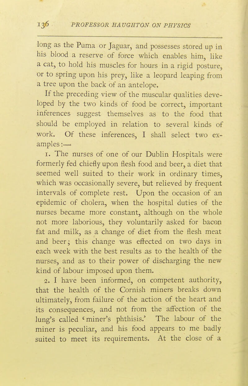 long as the Puma or Jaguar, and possesses stored up in his blood a reserve of force which enables him, like a cat, to hold his muscles for hours in a rigid posture, or to spring upon his prey, like a leopard leaping from a tree upon the back of an antelope. If the preceding view of the muscular qualities deve- loped by the two kinds of food be correct, important inferences suggest themselves as to the food that should be employed in relation to several kinds of work. Of these inferences, I shall select two ex- amples :— 1. The nurses of one of our Dublin Hospitals were formerly fed chiefly upon flesh food and beer, a diet that seemed well suited to their work in ordinary times, which was occasionally severe, but relieved by frequent intervals of complete rest. Upon the occasion of an epidemic of cholera, when the hospital duties of the nurses became more constant, although on the whole not more laborious, they voluntarily asked for bacon fat and milk, as a change of diet from the flesh meat and beer; this change was effected on two days in each week with the best results as to the health of the nurses, and as to their power of discharging the new kind of labour imposed upon them. 2. I have been informed, on competent authority, that the health of the Cornish miners breaks down ultimately, from failure of the action of the heart and its consequences, and not from the affection of the lung's called 'miner's phthisis.' The labour of the miner is peculiar, and his food appears to me badly suited to meet its requirements. At the close of a