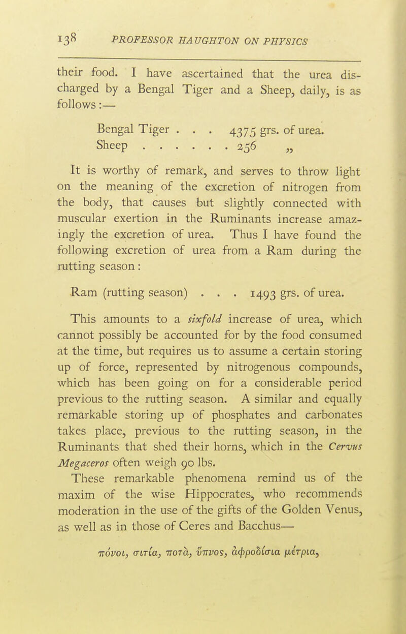 their food. I have ascertained that the urea dis- charged by a Bengal Tiger and a Sheep, daily, is as follows:— Bengal Tiger . . . 4375 grs. of urea. Sheep 256 „ It is worthy of remark, and serves to throw light on the meaning of the excretion of nitrogen from the body, that causes but slightly connected with muscular exertion in the Ruminants increase amaz- ingly the excretion of urea. Thus I have found the following excretion of urea from a Ram during the rutting season: Ram (rutting season) . . . 1493 grs. of urea. This amounts to a sixfold increase of urea, which cannot possibly be accounted for by the food consumed at the time, but requires us to assume a certain storing up of force, represented by nitrogenous compounds, which has been going on for a considerable period previous to the rutting season. A similar and equally remarkable storing up of phosphates and carbonates takes place, previous to the rutting season, in the Ruminants that shed their horns, which in the Cervus Megaceros often weigh 90 lbs. These remarkable phenomena remind us of the maxim of the wise Hippocrates, who recommends moderation in the use of the gifts of the Golden Venus, as well as in those of Ceres and Bacchus— irovoi, (TLTLa, TTOTCL, V1TV0S} a^pobCcTia fxirpia.