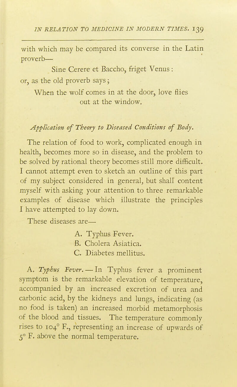 with which may be compared its converse in the Latin proverb— Sine Cerere et Baccho, friget Venus: or, as the old proverb says; When the wolf comes in at the door, love flies out at the window. Application of Theory to Diseased Conditions of Body. The relation of food to work, complicated enough in health, becomes more so in disease, and the problem to be solved by rational theory becomes still more difficult. I cannot attempt even to sketch an outline of this part of my subject considered in general, but shall content myself with asking your attention to three remarkable examples of disease which illustrate the principles I have attempted to lay down. These diseases are— A. Typhus Fever. B. Cholera Asiatica. C. Diabetes mellitus. A. Typhus Fever. — In Typhus fever a prominent symptom is the remarkable elevation of temperature, accompanied by an increased excretion of urea and carbonic acid, by the kidneys and lungs, indicating (as no food is taken) an increased morbid metamorphosis of the blood and tissues. The temperature commonly rises to 104° F., representing an increase of upwards of 5 F. above the normal temperature.