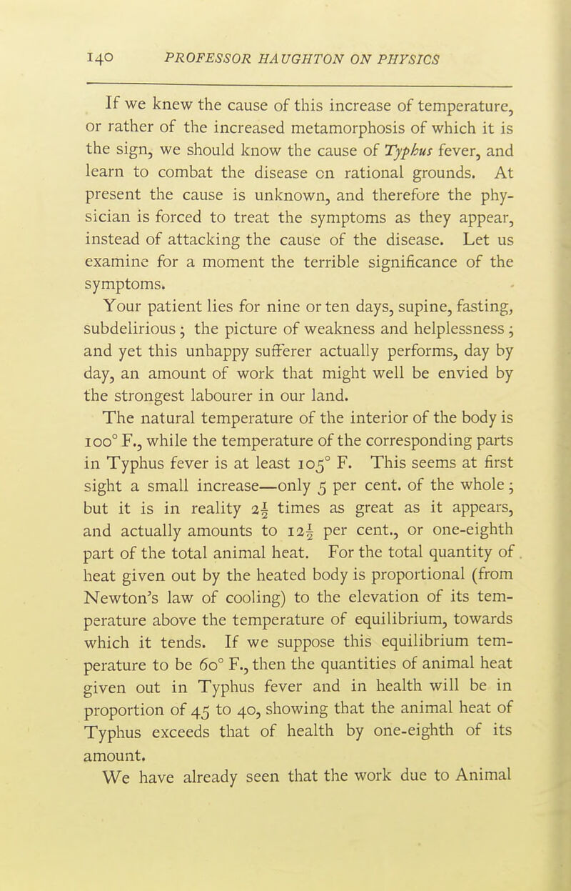 If we knew the cause of this increase of temperature, or rather of the increased metamorphosis of which it is the sign, we should know the cause of Typhus fever, and learn to combat the disease on rational grounds. At present the cause is unknown, and therefore the phy- sician is forced to treat the symptoms as they appear, instead of attacking the cause of the disease. Let us examine for a moment the terrible significance of the symptoms. Your patient lies for nine or ten days, supine, fasting, subdelirious; the picture of weakness and helplessness j and yet this unhappy sufferer actually performs, day by day, an amount of work that might well be envied by the strongest labourer in our land. The natural temperature of the interior of the body is 100° F., while the temperature of the corresponding parts in Typhus fever is at least 105° F. This seems at first sight a small increase—only 5 per cent, of the whole • but it is in reality 2^ times as great as it appears, and actually amounts to i2§ per cent., or one-eighth part of the total animal heat. For the total quantity of heat given out by the heated body is proportional (from Newton's law of cooling) to the elevation of its tem- perature above the temperature of equilibrium, towards which it tends. If we suppose this equilibrium tem- perature to be 60° F., then the quantities of animal heat given out in Typhus fever and in health will be in proportion of 45 to 40, showing that the animal heat of Typhus exceeds that of health by one-eighth of its amount. We have already seen that the work due to Animal