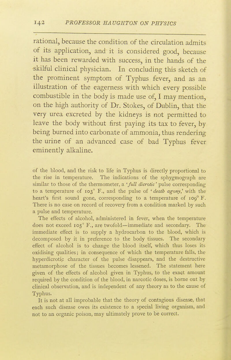 rational, because the condition of the circulation admits of its application, and it is considered good, because it has been rewarded with success, in the hands of the •skilful clinical physician. In concluding this sketch of the prominent symptom of Typhus fever, and as an illustration of the eagerness with which every possible combustible in the body is made use of, I may mention, on the liigh authority of Dr. Stokes, of Dublin, that the very urea excreted by the kidneys is not permitted to leave the body without first paying its tax to fever, by being burned into carbonate of ammonia^ thus rendering the urine of an advanced case of bad Typhus fever eminently alkaline. of the blood, and the risk to life in Typhus is directly proportional to the rise in temperature. The indications of the sphygmog^aph are similar to those of the thennometer, a 'full dicrotic' pulse corresponding to a temperature of 103° F., and the pulse of ' death agony,' with the heart's first sound gone, corresponding to a temperature of 109° F. There is no case on record of recovery from a condition marked by such a pulse and temperature. The effects of alcohol, administered in fever, when the temperature does not exceed 105° F., are twofold—immediate and secondary. The immediate effect is to supply a hydrocarbon to the blood, which is decomposed by it in preference to the body tissues. The secondary effect of alcohol is to change the blood itself, which thus loses its oxidising qualities; in consequence of which the temperature falls, the hyperdicrotic character of the pulse disappears, and the destructive metamorphose of the tissues becomes lessened. The statement here given of the effects of alcohol given in Typhus, to the exact amount required by the condition of the blood, in narcotic doses, is borne out by clinical obsei-vation, and is independent of any theoiy as to the cause of Typhus. It is not at all improbable that the theory of contagious disease, that each such disease owes its existence to a special living organism, and not to an organic poison, may ultimately prove to be correct.