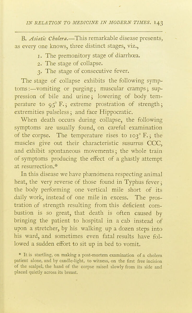 B. Asiatic Cholera.—This remarkable disease presents, as every one knows, three distinct stages, viz., 1. The premonitory stage of diarrhoea. 2. The stage of collapse. 3. The stage of consecutive fever. The stage of collapse exhibits the following symp- toms:—vomiting or purging- muscular cramps; sup- pression of bile and urine; lowering of body tem- perature to 95° F.; extreme prostration of strength; extremities pulseless; and face Hippocratic. When death occurs during collapse, the following symptoms are usually found, on careful examination of the corpse. The temperature rises to 103° F.; the muscles give out their characteristic susurrus CCC, and exliibit spontaneous movements; the whole train of symptoms producing the effect of a ghastly attempt at resurrection.* In this disease we have phienomena respecting animal heat, the very reverse of those found in Typhus fever; the body performing one vertical mile short of its daily work, instead of one mile in excess. The pros- tration of strength resulting from this deficient com- bustion is so great, that death is often caused by bringing the patient to hospital in a cab instead of upon a stretcher, by his walking up a dozen steps into his ward, and sometimes even fatal results have fol- lowed a sudden effort to sit up in bed to vomit. * It is startling, on making a post-mortem examination of a cholera patient alone, and by candle-light, to witness, on the first free incision of the scalpel, the hand of the coi-pse raised slowly from its side and placed quietly across its breast.