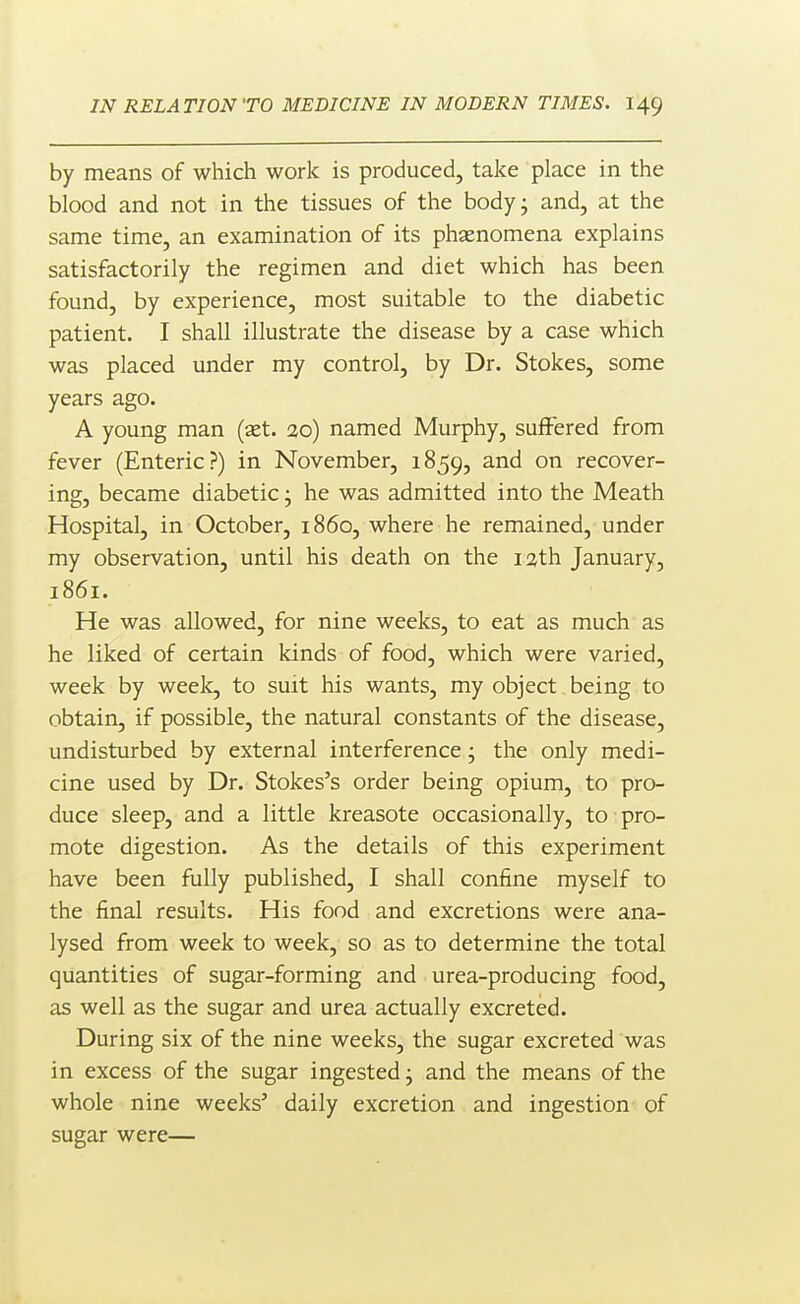 by means of which work is produced, take place in the blood and not in the tissues of the bodyj and, at the same time, an examination of its phjenomena explains satisfactorily the regimen and diet which has been found, by experience, most suitable to the diabetic patient. I shall illustrate the disease by a case which was placed under my control, by Dr. Stokes, some years ago. A young man (x.t. 20) named Murphy, suffered from fever (Enteric?) in November, 1859, and on recover- ing, became diabetic; he was admitted into the Meath Hospital, in October, 1860, where he remained, under my observation, until his death on the lath January, 1861. He was allowed, for nine weeks, to eat as much as he liked of certain kinds of food, which were varied, week by weelc, to suit his wants, my object being to obtain, if possible, the natural constants of the disease, undisturbed by external interference; the only medi- cine used by Dr. Stokes's order being opium, to pro- duce sleep, and a little kreasote occasionally, to pro- mote digestion. As the details of this experiment have been fully published, I shall confine myself to the final results. His food and excretions were ana- lysed from week to week, so as to determine the total quantities of sugar-forming and urea-producing food, as well as the sugar and urea actually excreted. During six of the nine weeks, the sugar excreted was in excess of the sugar ingested; and the means of the whole nine weeks' daily excretion and ingestion of sugar were—