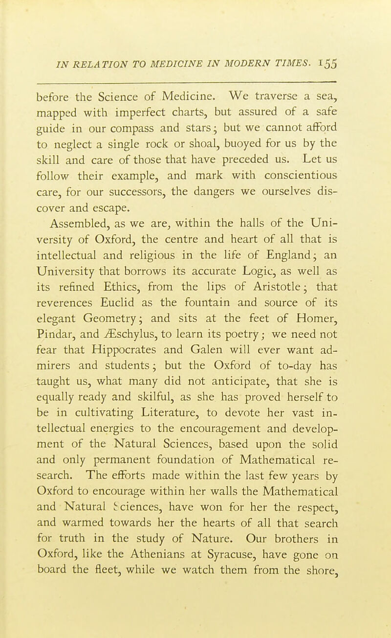 before the Science of Medicine. We traverse a sea, mapped with imperfect charts, but assured of a safe guide in our compass and stars j but we cannot afford to neglect a single rock or shoal, buoyed for us by the skill and care of those that have preceded us. Let us follow their example, and mark with conscientious care, for our successors, the dangers we ourselves dis- cover and escape. Assembled, as we are, within the halls of the Uni- versity of Oxford, the centre and heart of all that is intellectual and religious in the life of England; an University that borrows its accurate Logic, as well as its refined Ethics, from the lips of Aristotle; that reverences Euclid as the fountain and source of its elegant Geometry; and sits at the feet of Homer, Pindar, and ^schylus, to learn its poetry; we need not fear that Hippocrates and Galen will ever want ad- mirers and students; but the Oxford of to-day has taught us, what many did not anticipate, that she is equally ready and skilful, as she has proved herself to be in cultivating Literature, to devote her vast in- tellectual energies to the encouragement and develop- ment of the Natural Sciences, based upon the solid and only permanent foundation of Mathematical re- search. The efforts made within the last few years by Oxford to encourage within her walls the Mathematical and Natural J-ciences, have won for her the respect, and warmed towards her the hearts of all that search for truth in the study of Nature. Our brothers in Oxford, like the Athenians at Syracuse, have gone on board the fleet, while we watch them from the shore,