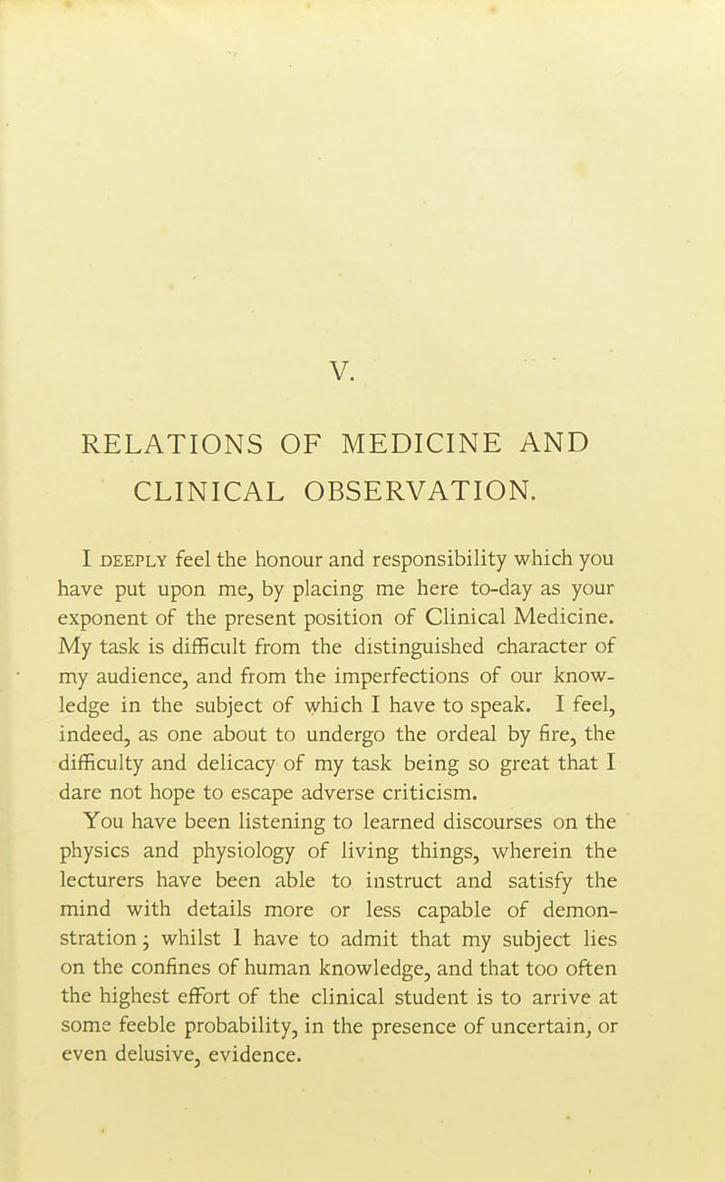 RELATIONS OF MEDICINE AND CLINICAL OBSERVATION. I DEEPLY feel the honour and responsibility which you have put upon me, by placing me here to-day as your exponent of the present position of Clinical Medicine. My task is difficult from the distinguished character of my audience, and from the imperfections of our know- ledge in the subject of which I have to speak. I feel, indeed, as one about to undergo the ordeal by fire, the difficulty and delicacy of my task being so great that I dare not hope to escape adverse criticism. You have been listening to learned discourses on the physics and physiology of living things, wherein the lecturers have been able to instruct and satisfy the mind with details more or less capable of demon- stration ; whilst 1 have to admit that my subject lies on the confines of human knowledge, and that too often the highest effort of the clinical student is to arrive at some feeble probability, in the presence of uncertain, or even delusive, evidence.