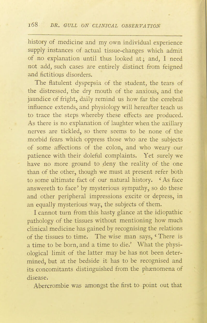 history of medicine and my own individual experience supply instances of actual tissue-changes which admit of no explanation until thus looked at; and, I need not add, such cases are entirely distinct from feigned and fictitious disorders. The flatulent dyspepsia of the student, the tears of the distressed, the dry mouth of the anxious, and the jaundice of fright, daily remind us how far the cerebral influence extends, and physiology will hereafter teach us to trace the steps whereby these effects are produced. As there is no explanation of laughter when the axillary nerves are tickled, so there seems to be none of the morbid fears which oppress those who are the subjects of some affections of the colon, and who weary our patience with their doleful complaints. Yet surely we have no more ground to deny the reality of the one than of the other, though we must at present refer both to some ultimate fact of our natural history. ' As face answereth to face' by mysterious sympathy, so do these and other peripheral impressions excite or depress, in an equally mysterious way, the subjects of them. I cannot turn from this hasty glance at the idiopathic pathology of the tissues without mentioning how much clinical medicine has gained by recognising the relations of the tissues to time. The wise man says, ' There is a time to be born, and a time to die.' What the physi- ological limit of the latter may be has not been deter- mined, but at the bedside it has to be recognised and its concomitants distinguished from the phsenomena of disease. Abercrombie was amongst the first to point out that