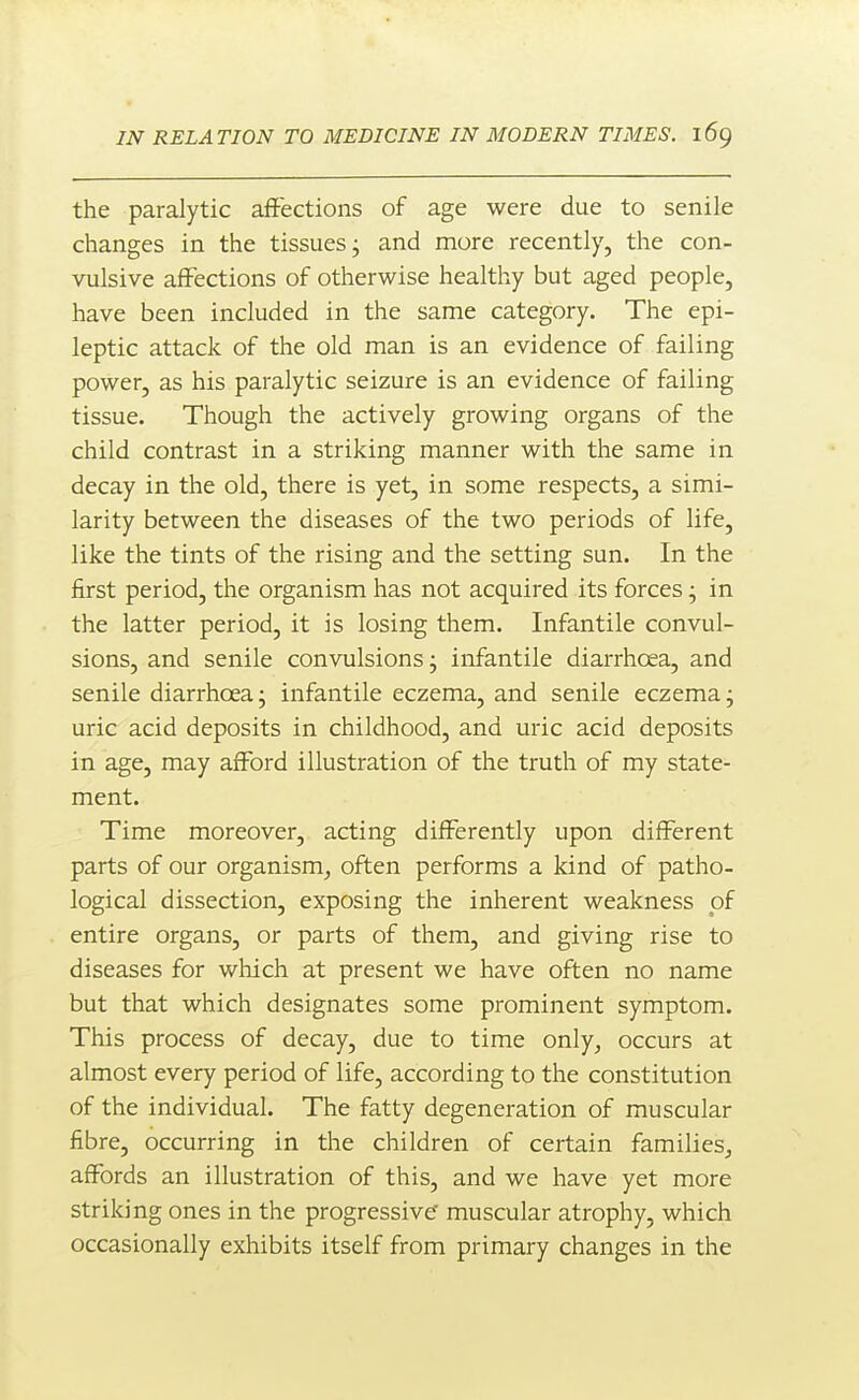 the paralytic aftections of age were due to senile changes in the tissues j and more recently, the con- vulsive affections of otherwise healthy but aged people, have been included in the same category. The epi- leptic attack of the old man is an evidence of failing power, as his paralytic seizure is an evidence of failing tissue. Though the actively growing organs of the child contrast in a striking manner with the same in decay in the old, there is yet, in some respects, a simi- larity between the diseases of the two periods of life, like the tints of the rising and the setting sun. In the first period, the organism has not acquired its forces • in the latter period, it is losing them. Infantile convul- sions, and senile convulsions; infantile diarrhoea, and senile diarrhoea; infantile eczema, and senile eczema; uric acid deposits in childhood, and uric acid deposits in age, may afford illustration of the truth of my state- ment. Time moreover, acting differently upon different parts of our organism^ often performs a kind of patho- logical dissection, exposing the inherent weakness of entire organs, or parts of them, and giving rise to diseases for wliich at present we have often no name but that which designates some prominent symptom. This process of decay, due to time only, occurs at almost every period of life, according to the constitution of the individual. The fatty degeneration of muscular fibre, occurring in the children of certain families, affords an illustration of this, and we have yet more striking ones in the progressive muscular atrophy, which occasionally exhibits itself from primary changes in the