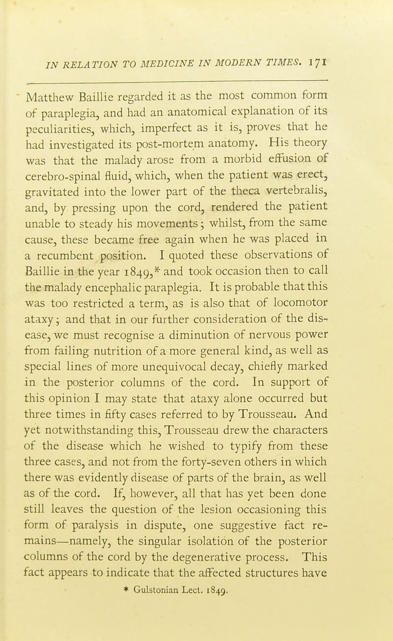 ■ Matthew Baillie regarded it as the most common form of paraplegia, and had an anatomical explanation of its peculiarities, which, imperfect as it is, proves that he had investigated its post-mortem anatomy. His theory was that the malady arose from a morbid effusion of cerebro-spinal fluid, which, when the patient was erect, gravitated into the lower part of the theca vertebralis, and, by pressing upon the cord, rendered the patient unable to steady his movements; whilst, from the same cause, these became free again when he was placed in a recumbent position. I quoted these observations of Baillie in the year 1849,^ and took occasion then to call the malady encephalic paraplegia. It is probable that this was too restricted a term, as is also that of locomotor ataxy j and that in our further consideration of the dis- ease, we must recognise a diminution of nervous power from failing nutrition of a more general kind, as well as special lines of more unequivocal decay, chiefly marked in the posterior columns of the cord. In support of this opinion I may state that ataxy alone occurred but three times in fifty cases referred to by Trousseau. And yet notwithstanding this. Trousseau drew the characters of the disease which he wished to typify from these three cases, and not from the forty-seven others in which there was evidently disease of parts of the brain, as well as of the cord. If, however, all that has yet been done still leaves the question of the lesion occasioning this form of paralysis in dispute, one suggestive fact re- mains—namely, the singular isolation of the posterior columns of the cord by the degenerative process. This fact appears to indicate that the affected structures have * Gulstonian Lect. 1849.