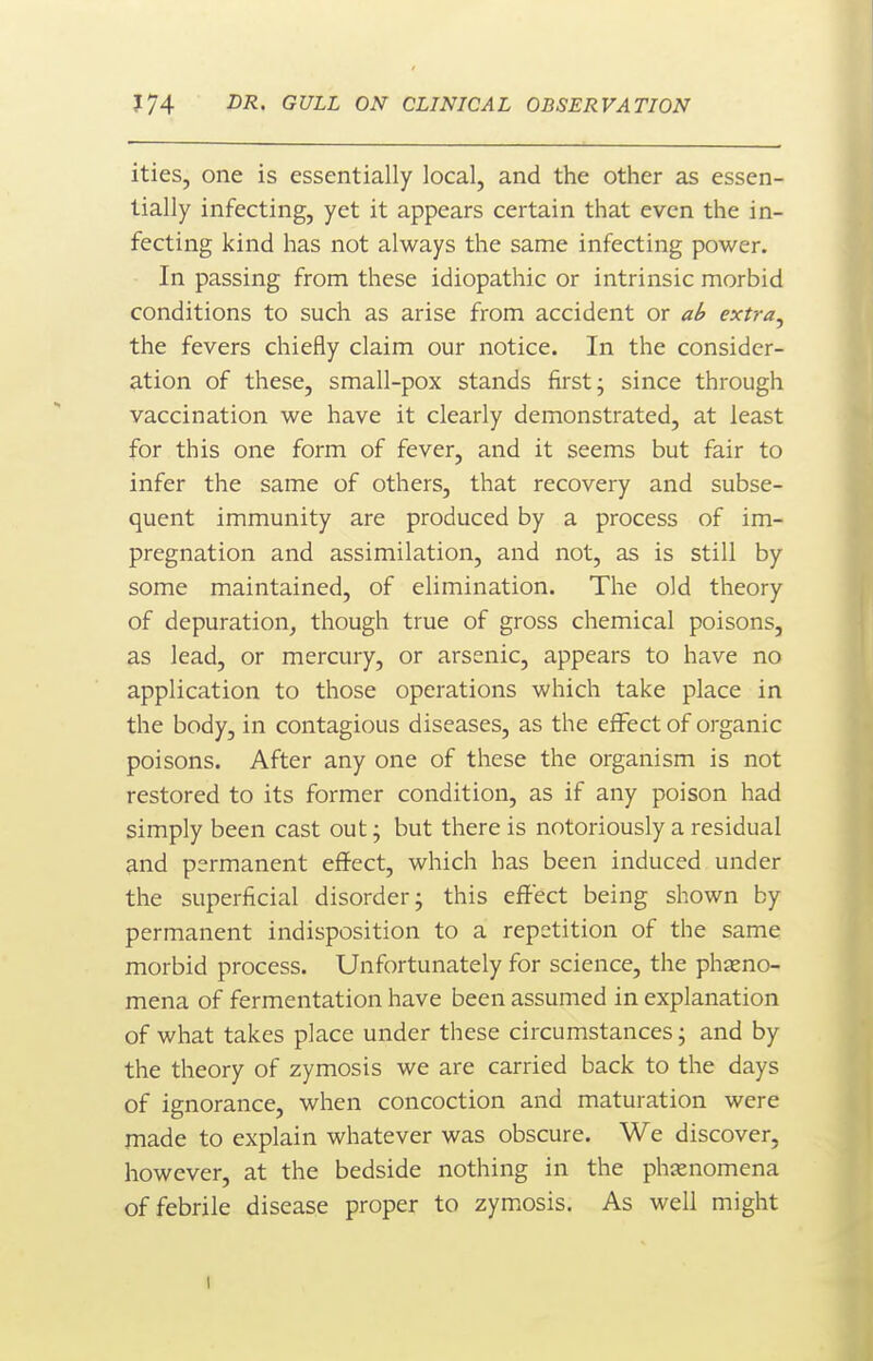 ities, one is essentially local, and the other as essen- tially infecting, yet it appears certain that even the in- fecting kind has not always the same infecting power. In passing from these idiopathic or intrinsic morbid conditions to such as arise from accident or ab extra^ the fevers chiefly claim our notice. In the consider- ation of these, small-pox stands first; since through vaccination we have it clearly demonstrated, at least for this one form of fever, and it seems but fair to infer the same of others, that recovery and subse- quent immunity are produced by a process of im- pregnation and assimilation, and not, as is still by some maintained, of elimination. The old theory of depuration^ though true of gross chemical poisons, as lead, or mercury, or arsenic, appears to have no application to those operations which take place in the body, in contagious diseases, as the effect of organic poisons. After any one of these the organism is not restored to its former condition, as if any poison had simply been cast out; but there is notoriously a residual and permanent effect, which has been induced under the superficial disorder; this effect being shown by permanent indisposition to a repetition of the same morbid process. Unfortunately for science, the pheno- mena of fermentation have been assumed in explanation of what takes place under these circumstances; and by the theory of zymosis we are carried back to the days of ignorance, when concoction and maturation were made to explain whatever was obscure. We discover, however, at the bedside nothing in the phasnomena of febrile disease proper to zymosis. As well might 1