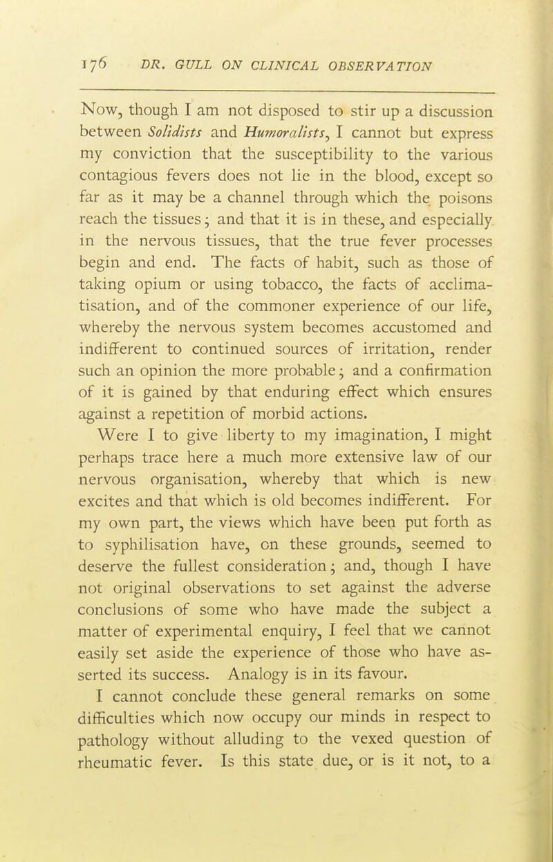 Now, though I am not disposed to stir up a discussion between Solidists and Humoralists^ I cannot but express my conviction that the susceptibility to the various contagious fevers does not lie in the blood, except so far as it may be a channel through which the poisons reach the tissues j and that it is in these, and especially in the nervous tissues, that the true fever processes begin and end. The facts of habit, such as those of taking opium or using tobacco, the facts of acclima- tisation, and of the commoner experience of our life, whereby the nervous system becomes accustomed and indifferent to continued sources of irritation, render such an opinion the more probable; and a confirmation of it is gained by that enduring effect which ensures against a repetition of morbid actions. Were I to give liberty to my imagination, I might perhaps trace here a much more extensive law of our nervous organisation, whereby that which is new excites and that which is old becomes indifferent. For my own part, the views which have beeu put forth as to syphilisation have, on these grounds, seemed to deserve the fullest consideration; and, though I have not original observations to set against the adverse conclusions of some who have made the subject a matter of experimental enquiry, I feel that we cannot easily set aside the experience of those who have as- serted its success. Analogy is in its favour. I cannot conclude these general remarks on some difficulties which now occupy our minds in respect to pathology without alluding to the vexed question of rheumatic fever. Is this state due, or is it not, to a