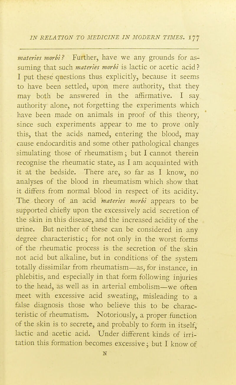 materles morbi ? Further, have we any grounds for as- suming that such materles morbl is lactic or acetic acid ? I put these questions thus explicitly, because it seems to have been settled, upon mere authority, that they may both be answered in the affirmative. I say authority alone, not forgetting the experiments which have been made on animals in proof of this theory, since such experiments appear to me to prove only this, that the acids named, entering the blood, may cause endocarditis and some other pathological changes simulating those of rheumatism • but I cannot therein recognise the rheumatic state, as I am acquainted with it at the bedside. There are, so far as I know, no analyses of the blood in rheumatism which show that it differs from normal blood in respect of its acidity. The theory of an acid 'materles morbl appears to be supported chiefly upon the excessively acid secretion of the skin in this disease, and the increased acidity of the urine. But neither of these can be considered in any degree characteristic; for not only in the worst forms of the rheumatic process is the secretion of the skin not acid but alkaline, but in conditions of the system totally dissimilar from rheumatism—as, for instance, in phlebitis, and especially in that form following injuries to the head, as well as in arterial embolism—we often meet with excessive acid sweating, misleading to a false diagnosis those who believe this to be charac- teristic of rheumatism. Notoriously, a proper function of the skin is to secrete, and probably to form in itself, lactic and acetic acid. Under different kinds of irri- tation this formation becomes excessive j but I know of N