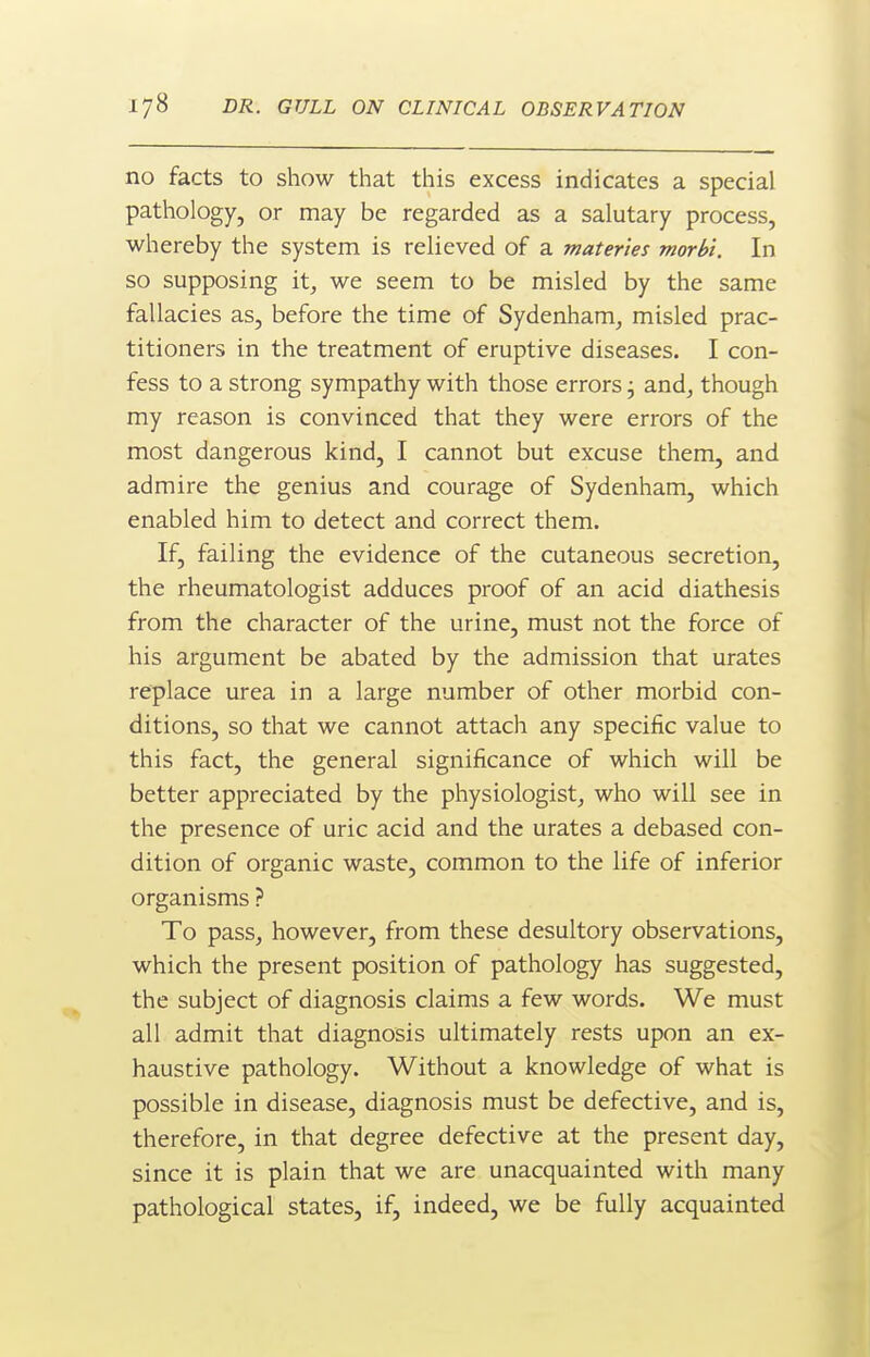 no facts to show that this excess indicates a special pathology, or may be regarded as a salutary process, whereby the system is relieved of a mater'tes morbi. In so supposing it, we seem to be misled by the same fallacies as, before the time of Sydenham, misled prac- titioners in the treatment of eruptive diseases. I con- fess to a strong sympathy with those errors j and, though my reason is convinced that they were errors of the most dangerous kind, I cannot but excuse them, and admire the genius and courage of Sydenham, which enabled him to detect and correct them. If, failing the evidence of the cutaneous secretion, the rheumatologist adduces proof of an acid diathesis from the character of the urine, must not the force of his argument be abated by the admission that urates replace urea in a large number of other morbid con- ditions, so that we cannot attach any specific value to this fact, the general significance of which will be better appreciated by the physiologist, who will see in the presence of uric acid and the urates a debased con- dition of organic waste, common to the life of inferior organisms ? To pass, however, from these desultory observations, which the present position of pathology has suggested, the subject of diagnosis claims a few words. We must all admit that diagnosis ultimately rests upon an ex- haustive pathology. Without a knowledge of what is possible in disease, diagnosis must be defective, and is, therefore, in that degree defective at the present day, since it is plain that we are unacquainted with many pathological states, if, indeed, we be fully acquainted