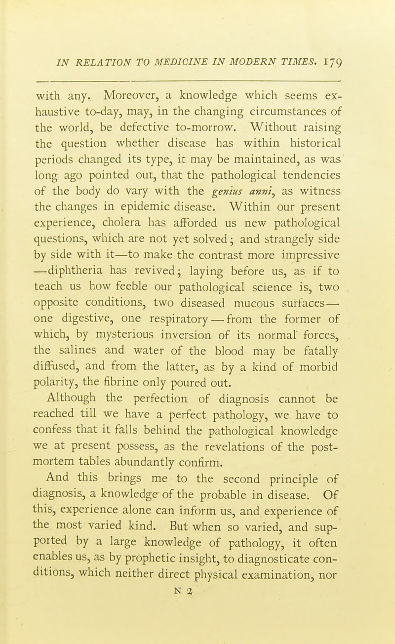 with any. Moreover, a knowledge which seems ex- haustive to-day, may, in the changing circumstances of the world, be defective to-morrow. Without raising the question whether disease has within historical periods changed its type, it may be maintained, as was long ago pointed out, that the pathological tendencies of the body do vary with the genius ann't^ as witness the changes in epidemic disease. Within our present experience, cholera has afforded us new pathological questions, which are not yet solved j and strangely side by side with it—to make the contrast more impressive —diphtheria has revived j laying before us, as if to teach us how feeble our pathological science is, two opposite conditions, two diseased mucous surfaces— one digestive, one respiratory — from the former of which, by mysterious inversion of its normal forces, the salines and water of the blood may be fatally diffused, and from the latter, as by a kind of morbid polarity, the fibrine only poured out. Although the perfection of diagnosis cannot be reached till we have a perfect pathology, we have to confess that it falls behind the pathological knowledge we at present possess, as the revelations of the post- mortem tables abundantly confirm. And this brings me to the second principle of diagnosis, a knowledge of the probable in disease. Of this, experience alone can inform us, and experience of the most varied kind. But when so varied, and sup- ported by a large knowledge of pathology, it often enables us, as by prophetic insight, to diagnosticate con- ditions, which neither direct physical examination, nor N 1