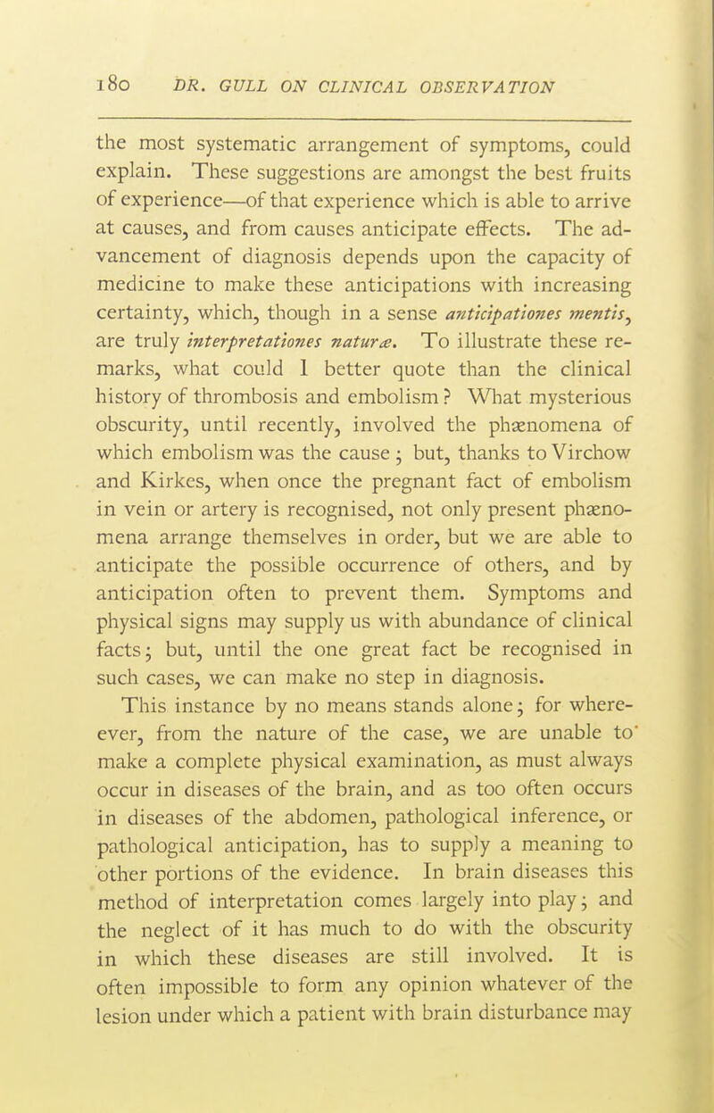 the most systematic arrangement of symptoms, could explain. These suggestions are amongst the best fruits of experience—of that experience which is able to arrive at causes, and from causes anticipate effects. The ad- vancement of diagnosis depends upon the capacity of medicine to make these anticipations with increasing certainty, which, though in a sense antkipationes mentis^ are truly interpretationes nature. To illustrate these re- marks, what could 1 better quote than the clinical history of thrombosis and embolism ? What mysterious obscurity, until recently, involved the phenomena of which embolism was the cause j but, thanks to Virchow and Kirkes, when once the pregnant fact of embolism in vein or artery is recognised, not only present phaeno- mena arrange themselves in order, but we are able to anticipate the possible occurrence of others, and by anticipation often to prevent them. Symptoms and physical signs may supply us with abundance of clinical facts j but, until the one great fact be recognised in such cases, we can make no step in diagnosis. This instance by no means stands alone j for where- ever, from the nature of the case, we are unable to' make a complete physical examination, as must always occur in diseases of the brain, and as too often occurs in diseases of the abdomen, pathological inference, or pathological anticipation, has to supply a meaning to other portions of the evidence. In brain diseases this method of interpretation comes largely into play; and the neglect of it has much to do with the obscurity in which these diseases are still involved. It is often impossible to form any opinion whatever of the lesion under which a patient with brain disturbance may