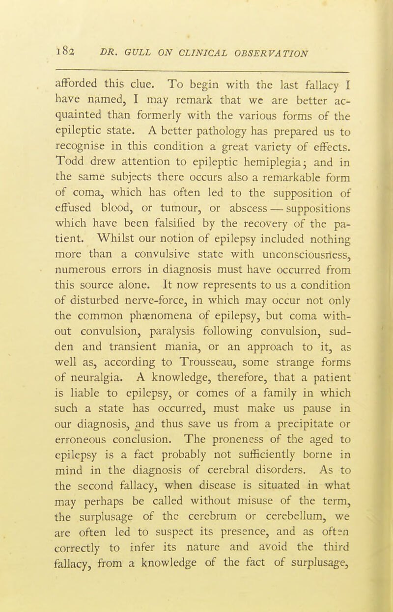 afforded this clue. To begin with the last fallacy I have named, I may remark that wc are better ac- quainted than formerly with the various forms of the epileptic state. A better pathology has prepared us to recognise in this condition a great variety of effects. Todd drew attention to epileptic hemiplegia; and in the same subjects there occurs also a remarkable form of coma, which has often led to the supposition of effused blood, or tumour, or abscess — suppositions which have been falsified by the recovery of the pa- tient. Whilst our notion of epilepsy included nothing more than a convulsive state with unconsciousness, numerous errors in diagnosis must have occurred from this source alone. It now represents to us a condition of disturbed nerve-force, in which may occur not only the common phenomena of epilepsy, but coma with- out convulsion, paralysis following convulsion, sud- den and transient mania, or an approach to it, as well as, according to Trousseau, some strange forms of neuralgia. A knowledge, therefore, that a patient is liable to epilepsy, or comes of a family in which such a state has occurred, must make us pause in our diagnosis, and thus save us from a precipitate or erroneous conclusion. The proneness of the aged to epilepsy is a fact probably not sufficiently borne in mind in the diagnosis of cerebral disorders. As to the second fallacy, when disease is situated in what may perhaps be called without misuse of the term, the surplusage of the cerebrum or cerebellum, we are often led to suspect its presence, and as often correctly to infer its nature and avoid the third fallacy, from a knowledge of the fact of surplusage.