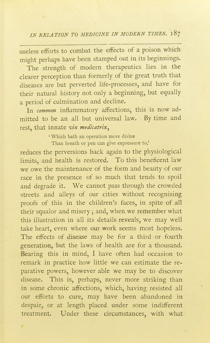 useless efforts to combat the effects of a poison which might perhaps have been stamped out in its beginnings. The strength of modern therapeutics lies in the clearer perception than formerly of the great truth that diseases are but perverted life-processes, and have for their natural history not only a beginning, but equally a period of culmination and decline. In common inflammatory affections, this is now ad- mitted to be an all but universal law. By time and rest, that innate vix medkatrixj ' Which hath an operation more divine Than breath or pen can give expressure to,' reduces the perversions back again to the physiological limits, and health is restored. To this beneficent law we owe the maintenance of the form and beauty of our race in the presence of so much that tends to spoil and degrade it. We cannot pass through the crowded streets and alleys of our cities without recognising proofs of this in the children-'s faces, in spite of all their squalor and misery • and, when we remember what this illustration in all its details reveals, we may well take heart, even where our work seems most hopeless. The effects of disease may be for a third or fourth generation, but the laws of health are for a thousand. Bearing this in mind, I have often had occasion to remark in practice how little we can estimate the re- parative powers, however able we may be to discover disease. This is, perhaps, never more striking than in some chronic affections, which, having resisted all our efforts to cure, may have been abandoned in despair, or at length placed under some indifferent treatment. Under these circumstances, with what