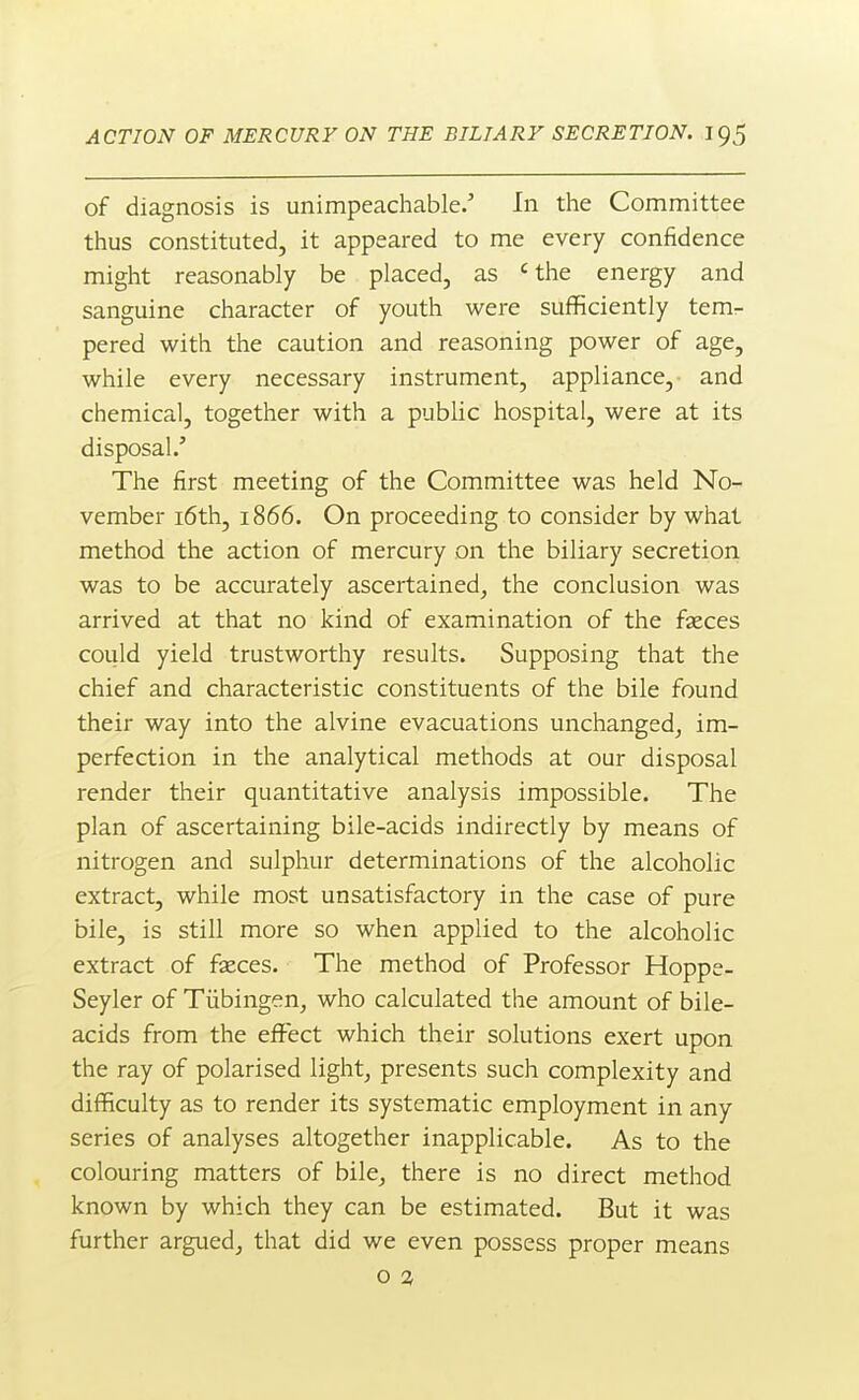 of diagnosis is unimpeachable.' In the Committee thus constituted, it appeared to me every confidence might reasonably be placed, as 'the energy and sanguine character of youth were sufficiently tem- pered with the caution and reasoning power of age, while every necessary instrument, appliance, and chemical, together with a public hospital, were at its disposal/ The first meeting of the Committee was held No- vember i6th, 1866. On proceeding to consider by what method the action of mercury on the biliary secretion was to be accurately ascertained, the conclusion was arrived at that no kind of examination of the fseces could yield trustworthy results. Supposing that the chief and characteristic constituents of the bile found their way into the alvine evacuations unchanged, im- perfection in the analytical methods at our disposal render their quantitative analysis impossible. The plan of ascertaining bile-acids indirectly by means of nitrogen and sulphur determinations of the alcoholic extract, while most unsatisfactory in the case of pure bile, is still more so when applied to the alcoholic extract of fseces. The method of Professor Hoppe- Seyler of Tiibingen, who calculated the amount of bile- acids from the effect which their solutions exert upon the ray of polarised light, presents such complexity and difficulty as to render its systematic employment in any series of analyses altogether inapplicable. As to the colouring matters of bile, there is no direct method known by which they can be estimated. But it was further argued, that did we even possess proper means o 2