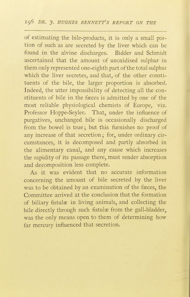 of estimating the bile-products, it is only a small por- tion of such as are secreted by the liver which can be found in the alvine discharges. Bidder and Schmidt ascertained that the amount of unoxidised sulphur in them only represented one-eighth part of the total sulphur which the liver secretes, and that, of the other consti- tuents of the bile, the larger proportion is absorbed. Indeed, the utter impossibility of detecting all the con- stituents of bile in the faeces is admitted by one of the most reliable physiological chemists of Europe, viz. Professor Hoppe-Seyler. That, under the influence of purgatives, unchanged bile is occasionally discharged from the bowel is true; but this furnishes no proof of any increase of that secretion; for, under ordinary cir- cumstances, it is decomposed and partly absorbed in the alimentary canal, and any cause which increases the rapidity of its passage there, must render absorption and decomposition less complete. As it was evident that no accurate information concerning the amount of bile secreted by the liver was to be obtained by an examination of the fseces, the Committee arrived at the conclusion that the formation of biliary fistulas in living animals, and collecting the bile directly through such fistulas from the gall-bladder, was the only means open to them of determining how far mercury influenced that secretion.