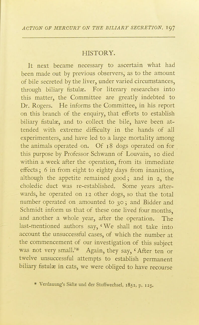 HISTORY. It next became necessary to ascertain what had been made out by previous observers, as to the amount of bile secreted by the liver, under varied circumstances, through biliary fistulae. For literary researches into this matter, the Committee are greatly indebted to Dr. Rogers. He informs the Committee, in his report on this branch of the enquiry, that eflForts to establish biliary fistulas, and to collect the bile, have been at- tended with extreme difficulty in the hands of all experimenters, and have led to a large mortality among the animals operated on. Of 18 dogs operated on for this purpose by Professor Schwann of Louvain, 10 died within a week after the operation, from its immediate effects j 6 in from eight to eighty days from inanition, although the appetite remained good; and in 2, the choledic duct was re-established. Some years after- wards, he operated on 12 other dogs, so that the total number operated on amounted to 30; and Bidder and Schmidt inform us that of these one lived four months, and another a whole year, after the operation. The last-mentioned authors say, ' We shall not take into account the unsuccessful cases, of which the number at the commencement of our investigation of this subject was not very small.'* Again, they say, * After ten or twelve unsuccessful attempts to establish permanent biliary fistulae in cats, we were obliged to have recourse