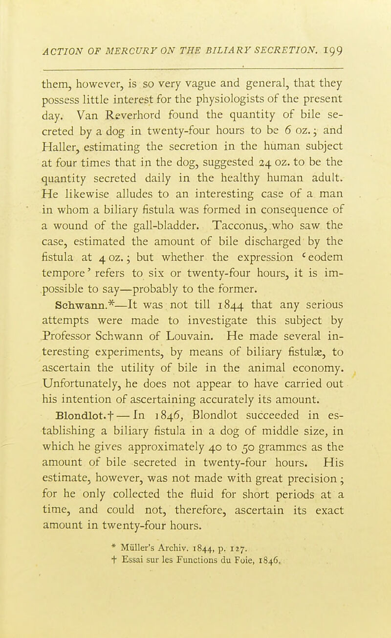 them, however, is so very vague and general, that they possess little interest for the physiologists of the present day. Van Reverhord found the quantity of bile se- creted by a dog in twenty-four hours to be 6 oz. j and Haller, estimating the secretion in the human subject at four times that in the dog, suggested 24 oz. to be the quantity secreted daily in the healthy human adult. He likewise alludes to an interesting case of a man in whom a biliary fistula was formed in consequence of a wound of the gall-bladder. Tacconus, who saw the case, estimated the amount of bile discharged by the fistula at 4 oz. j but whether the expression ' eodem tempore' refers to six or twenty-four hours, it is im- possible to say—probably to the former. Schwann.*—It was not till 1844 that any serious attempts were made to investigate this subject by Professor Schwann of Louvain. He made several in- teresting experiments, by means of biliary fistulas, to ascertain the utility of bile in the animal economy. Unfortunately, he does not appear to have carried out his intention of ascertaining accurately its amount. Blondlot.f — In 1846^ Blondlot succeeded in es- tablishing a biliary fistula in a dog of middle size, in which he gives approximately 40 to 50 grammes as the amount of bile secreted in twenty-four hours. His estimate, however, was not made with great precision j for he only collected the fluid for short periods at a time, and could not, therefore, ascertain its exact amount in twenty-four hours. * Miiller's Archiv. 1844, p. 127. t Essai sur les Functions du Foie, 1846.