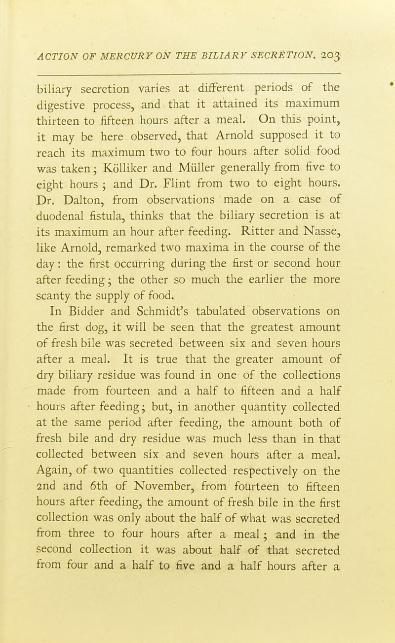 biliary secretion varies at different periods of the digestive process, and that it attained its maximum thirteen to fifteen hours after a meal. On this point, it may be here observed, that Arnold supposed it to reach its maximum two to four hours after solid food was taken; KoUiker and Miiller generally from five to eight hours ; and Dr. Flint from two to eight hours. Dr. Dalton, from observations made on a case of duodenal fistula, thinks that the biliary secretion is at its maximum an hour after feeding. Ritter and Nasse, like Arnold, remarked two maxima in the course of the day: the first occurring during the first or second hour after feeding; the other so much the earlier the more scanty the supply of food. In Bidder and Schmidt's tabulated observations on the first dog, it will be seen that the greatest amount of fresh bile was secreted between six and seven hours after a meal. It is true that the greater amount of dry biliary residue was found in one of the collections made from fourteen and a half to fifteen and a half hours after feeding; but, in another quantity collected at the same period after feeding, the amount both of fresh bile and dry residue was much less than in that collected between six and seven hours after a meal. Again, of two quantities collected respectively on the 2nd and 6th of November, from fourteen to fifteen hours after feeding, the amount of fresh bile in the first collection was only about the half of What was secreted from three to four hours after a meal; and in the second collection it was about half of tliat secreted from four and a half to five and a half hours after a