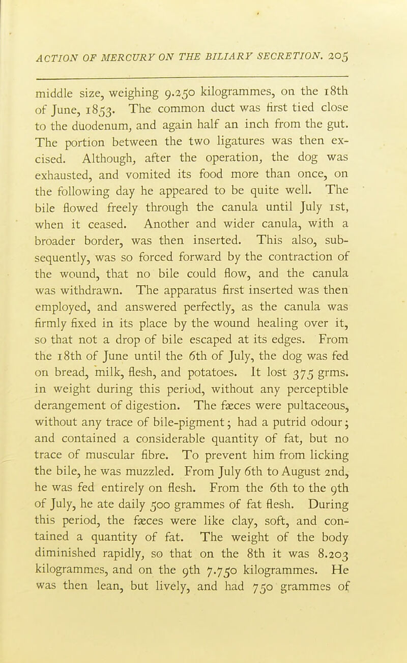 middle size, weigliing 9.350 kilogrammes, on the i8th of June, 1853. The common duct was first tied close to the duodenum, and again half an inch from the gut. The portion between the two ligatures was then ex- cised. Although, after the operation, the dog was exhausted, and vomited its food more than once, on the following day he appeared to be quite well. The bile flowed freely through the canula until July ist, when it ceased. Another and wider canula, with a broader border, was then inserted. This also, sub- sequently, was so forced forward by the contraction of the wound, that no bile could flow, and the canula was withdrawn. The apparatus first inserted was then employed, and answered perfectly, as the canula was firmly fixed in its place by the wound healing over it, so that not a drop of bile escaped at its edges. From the 18th of June until the 6th of July, the dog was fed on bread, milk, flesh, and potatoes. It lost 375 grms. in weight during this period, without any perceptible derangement of digestion. The fxces were pultaceous, without any trace of bile-pigment; had a putrid odour; and contained a considerable quantity of fat, but no trace of muscular fibre. To prevent him from licking the bile, he was muzzled. From July 6th to August 2nd, he was fed entirely on flesh. From the 6th to the 9th of July, he ate daily 500 grammes of fat flesh. During this period, the fseces were like clay, soft, and con- tained a quantity of fat. The weight of the body diminished rapidly, so that on the 8th it was 8.203 kilogrammes, and on the 9th 7.750 kilogrammes. He was then lean, but lively, and had 750 grammes of