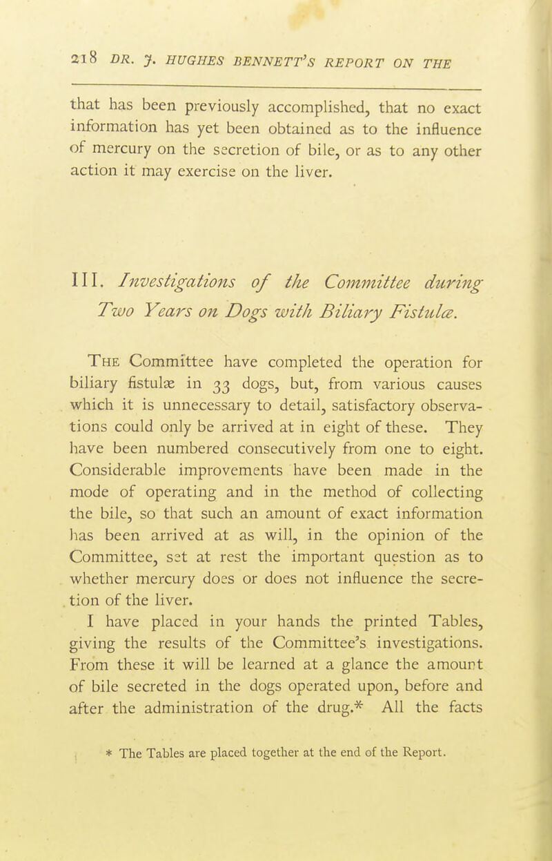 that has been previously accomplished, that no exact information has yet been obtained as to the influence of mercury on the secretion of bile, or as to any other action it may exercise on the liver. III. Investigations of the Committee during Two Years on Dogs with Biliary FistulcB. The Committee have completed the operation for biliary fistulse in 33 dogs, but, from various causes which it is unnecessary to detail, satisfactory observa- tions could only be arrived at in eight of these. They liave been numbered consecutively from one to eight. Considerable improvements have been made in the mode of operating and in the method of collecting the bile, so that such an amount of exact information lias been arrived at as will, in the opinion of the Committee, set at rest the important question as to whether mercury does or does not influence the secre- tion of the liver. I have placed in your hands the printed Tables, giving the results of the Committee's investigations. From these it will be learned at a glance the amount of bile secreted in the dogs operated upon, before and after the administration of the drug.^ All the facts * The Tables are placed together at the end of the Report.