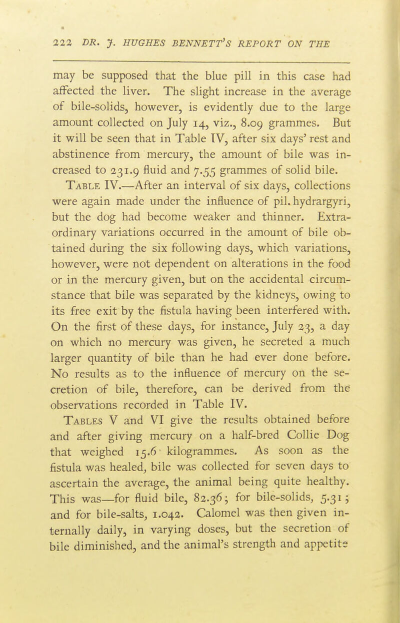 may be supposed that the blue pill in this case had affected the liver. The slight increase in the average of bile-solids, however, is evidently due to the large amount collected on July 14, viz., 8.09 grammes. But it will be seen that in Table IV, after six days' rest and abstinence from mercury, the amount of bile was in- creased to 231.9 fluid and 7.55 grammes of solid bile. Table IV.—After an interval of six days, collections were again made under the influence of pil. hydrargyri, but the dog had become weaker and thinner. Extra- ordinary variations occurred in the amount of bile ob- tained during the six following days, which variations, however, were not dependent on alterations in the food or in the mercury given, but on the accidental circum- stance that bile was separated by the kidneys, owing to its free exit by the fistula having been interfered with. On the first of these days, for instance, July 23, a day on which no mercury was given, he secreted a much larger quantity of bile than he had ever done before. No results as to the influence of mercury on the se- cretion of bile, therefore, can be derived from the observations recorded in Table IV. Tables V and VI give the results obtained before and after giving mercury on a half-bred Collie Dog that weighed 15.6 kilogrammes. As soon as the fistula was healed, bile was collected for seven days to ascertain the average, the animal being quite healthy. This was—for fluid bile, 82.36; for bile-solids, 5.31; and for bile-salts, 1.042. Calomel was then given in- ternally daily, in varying doses, but the secretion of bile diminished, and the animal's strength and appetite