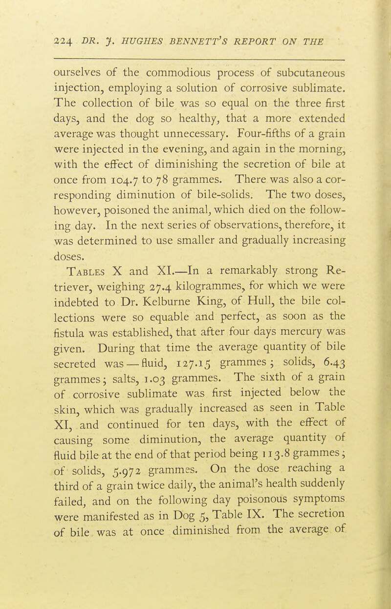 ourselves of the commodious process of subcutaneous injection, employing a solution of corrosive sublimate. The collection of bile was so equal on the three first days, and the dog so healthy, that a more extended average was thought unnecessary. Four-fifths of a grain were injected in the evening, and again in the morning, with the effect of diminishing the secretion of bile at once from 104.7 to 78 grammes. There was also a cor- responding diminution of bile-solids. The two doses, however, poisoned the animal, which died on the follow- ing day. In the next series of observations, therefore, it was determined to use smaller and gradually increasing doses. Tables X and XI.—In a remarkably strong Re- triever, weighing 27.4 kilogrammes, for wliich we were indebted to Dr. Kelburne King, of Hull, the bile col- lections were so equable and perfect, as soon as the fistula was established, that after four days mercury was given. During that time the average quantity of bile secreted was —fluid, 127.15 grammes j solids, 6.43 grammes; salts, 1.03 grammes. The sixth of a grain of corrosive sublimate was first injected below the skin, which was gradually increased as seen in Table XI, and continued for ten days, with the effect of causing some diminution, the average quantity of fluid bile at the end of that period being 113.8 grammes; of solids, 5.972 grammes. On the dose reaching a third of a grain twice daily, the animal's health suddenly failed, and on the following day poisonous symptoms were manifested as in Dog 5, Table IX. The secretion of bile was at once diminished from the average of