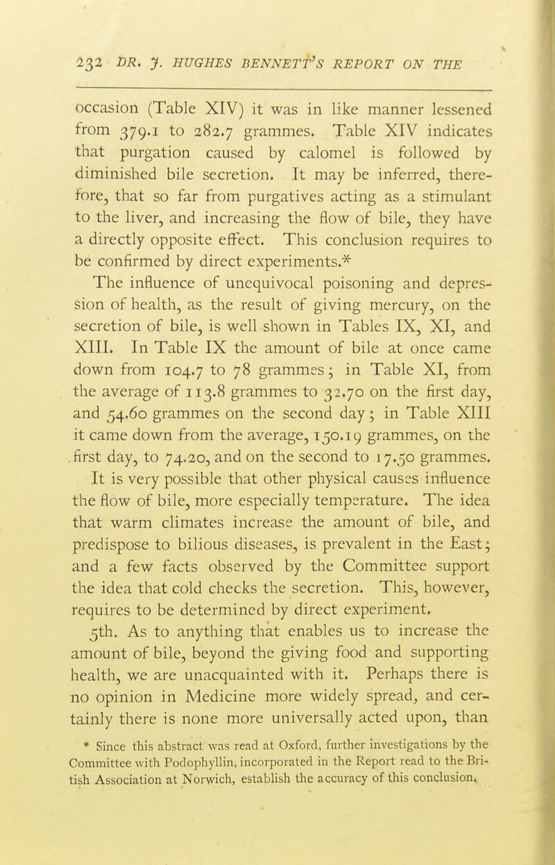 occasion (Table XIV) it was in like manner lessened from 379.1 to 282.7 grammes. Table XIV indicates that purgation caused by calomel is followed by diminished bile secretion. It may be inferred, there- fore, that so far from purgatives acting as a stimulant to the liver, and increasing the flow of bile, they have a directly opposite effect. This conclusion requires to be confirmed by direct experiments.'^ The influence of unequivocal poisoning and depres- sion of health, as the result of giving mercury, on the secretion of bile, is well shown in Tables IX, XI, and XIII. In Table IX the amount of bile at once came down from 104.7 7^ grammes- in Table XI, from the average of 113.8 grammes to 32.70 on the first day, and 54.60 grammes on the second day; in Table XIII it came down from the average, 150.19 grammes, on the .first day, to 74.20, and on the second to 17.50 grammes. It is very possible that other physical causes influence the flow of bile, more especially temperature. The idea that warm climates increase the amount of bile, and predispose to bilious diseases, is prevalent in the East; and a few facts observed by the Committee support the idea that cold checks the secretion. This, however, requires to be determined by direct experiment. 5th. As to anything that enables us to increase the amount of bile, beyond the giving food and supporting health, we are unacquainted with it. Perhaps there is no opinion in Medicine more widely spread^ and cer- tainly there is none more universally acted upon, than * Since this abstract was read at Oxford, further investigations by the Committee with Podophyllin, incorporated in the Report read to the Bri- tish Association at Norwich, establish the accuracy of this conchision.