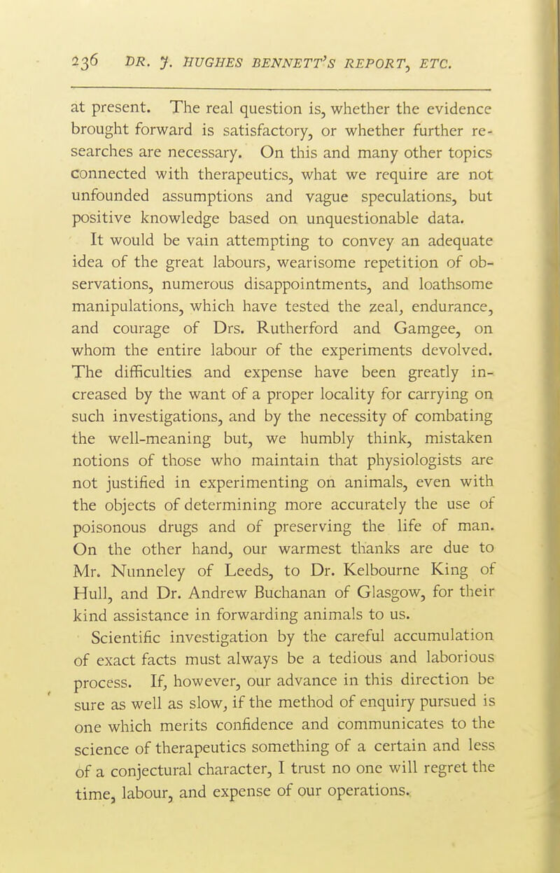 at present. The real question is, whether the evidence brought forward is satisfactory, or whether further re- searches are necessary. On this and many other topics connected with therapeutics, what we require are not unfounded assumptions and vague speculations, but positive knowledge based on unquestionable data. It would be vain attempting to convey an adequate idea of the great labours, wearisome repetition of ob- servations, numerous disappointments, and loathsome manipulations, which have tested the zeal, endurance, and courage of Drs. Rutherford and Gamgee, on whom the entire labour of the experiments devolved. The difficulties and expense have been greatly in- creased by the want of a proper locality for carrying on such investigations, and by the necessity of combating the well-meaning but, we humbly think, mistaken notions of those who maintain that physiologists are not justified in experimenting on animals, even with the objects of determining more accurately the use of poisonous drugs and of preserving the life of man. On the other hand, our warmest thanks are due to Mr. Nunneley of Leeds, to Dr. Kelbourne King of Hull, and Dr. Andrew Buchanan of Glasgow, for their kind assistance in forwarding animals to us. Scientific investigation by the careful accumulation of exact facts must always be a tedious and laborious process. If, however, our advance in this direction be sure as well as slow, if the method of enquiry pursued is one which merits confidence and communicates to the science of therapeutics something of a certain and less of a conjectural character, I trust no one will regret the time, labour, and expense of our operations.