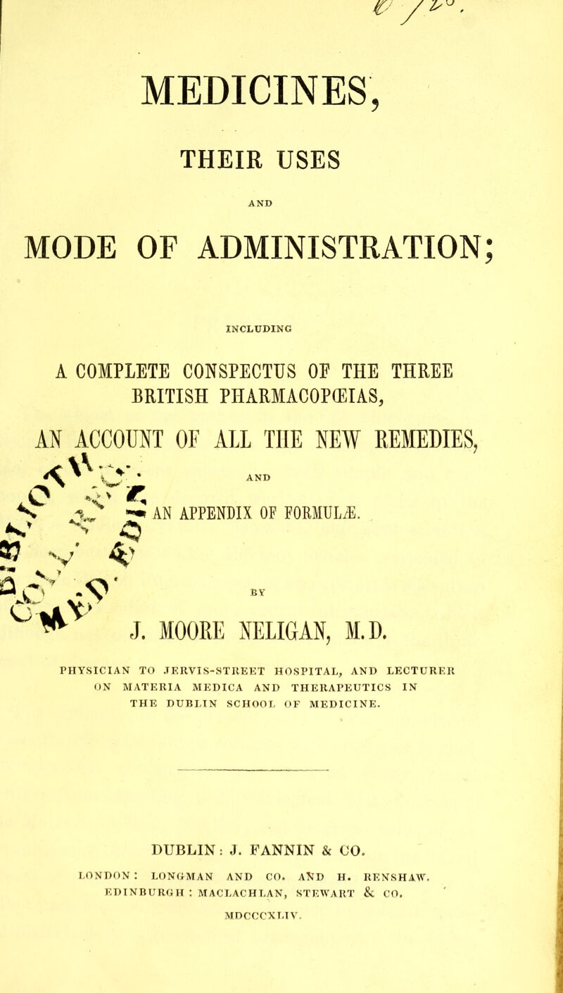 MEDICINES, THEIR USES AND MODE OF ADMINISTRATION A COMPLETE CONSPECTUS OF THE THREE BRITISH PHARMACOPOEIAS, AN ACCOUNT OF ALL THE NEW REMEDIES, PHYSICIAN TO JERVIS-STREET HOSPITAL, AND LECTURER ON MATERIA MEDICA AND THERAPEUTICS IN THE DUBLIN SCHOOL OF MEDICINE. DUBLIN: J. FANNIN & 00. LONDON : LONGMAN AND CO. AND H. RENSHAW. EDINBURGH : MACLACHLAN, STEWART & CO. INCLUDING 37 v' AN APPENDIX OF FORMULAS. J. MOORE NELIGAN, M.D. MDCCCXLTV.