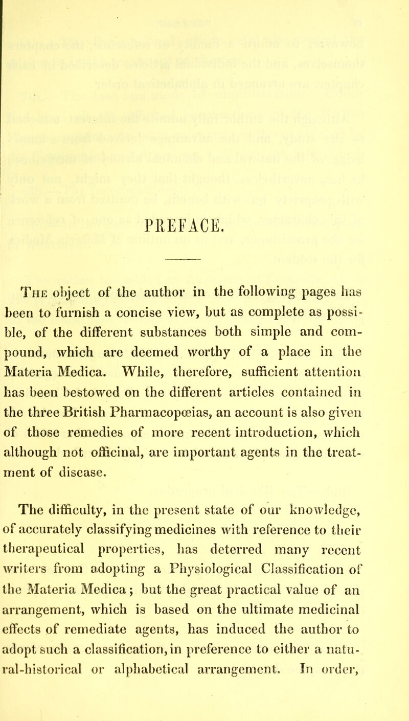 PREFACE. The object of the author in the following pages has been to furnish a concise view, but as complete as possi- ble, of the different substances both simple and com- pound, which are deemed worthy of a place in the Materia Medica. While, therefore, sufficient attention has been bestowed on the different articles contained in the three British Pharmacopoeias, an account is also given of those remedies of more recent introduction, which although not officinal, are important agents in the treat- ment of disease. The difficulty, in the present state of our knowledge, of accurately classifying medicines with reference to their therapeutical properties, has deterred many recent writers from adopting a Physiological Classification of the Materia Medica; but the great practical value of an arrangement, which is based on the ultimate medicinal effects of remediate agents, has induced the author to adopt such a classification, in preference to either a natu- ral-historical or alphabetical arrangement. In order,