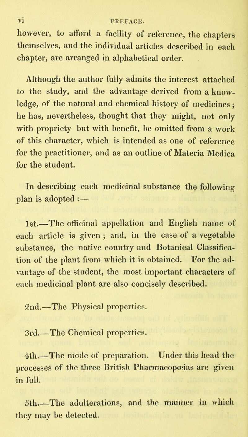 however, to afford a facility of reference, the chapters themselves, and the individual articles described in each chapter, are arranged in alphabetical order. Although the author fully admits the interest attached to the study, and the advantage derived from a know- ledge, of the natural and chemical history of medicines ; he has, nevertheless, thought that they might, not only with propriety but with benefit, be omitted from a work of this character, which is intended as one of reference for the practitioner, and as an outline of Materia Medica for the student. In describing each medicinal substance the following plan is adopted 1st.—The officinal appellation and English name of each article is given ; and, in the case of a vegetable substance, the native country and Botanical Classifica- tion of the plant from which it is obtained. For the ad- vantage of the student, the most important characters of each medicinal plant are also concisely described. 2nd.—The Physical properties. 3rd.—The Chemical properties. 4th.—The mode of preparation. Under this head the processes of the three British Pharmacopoeias are given in full. 5th.—The adulterations, and the manner in which they may be detected.