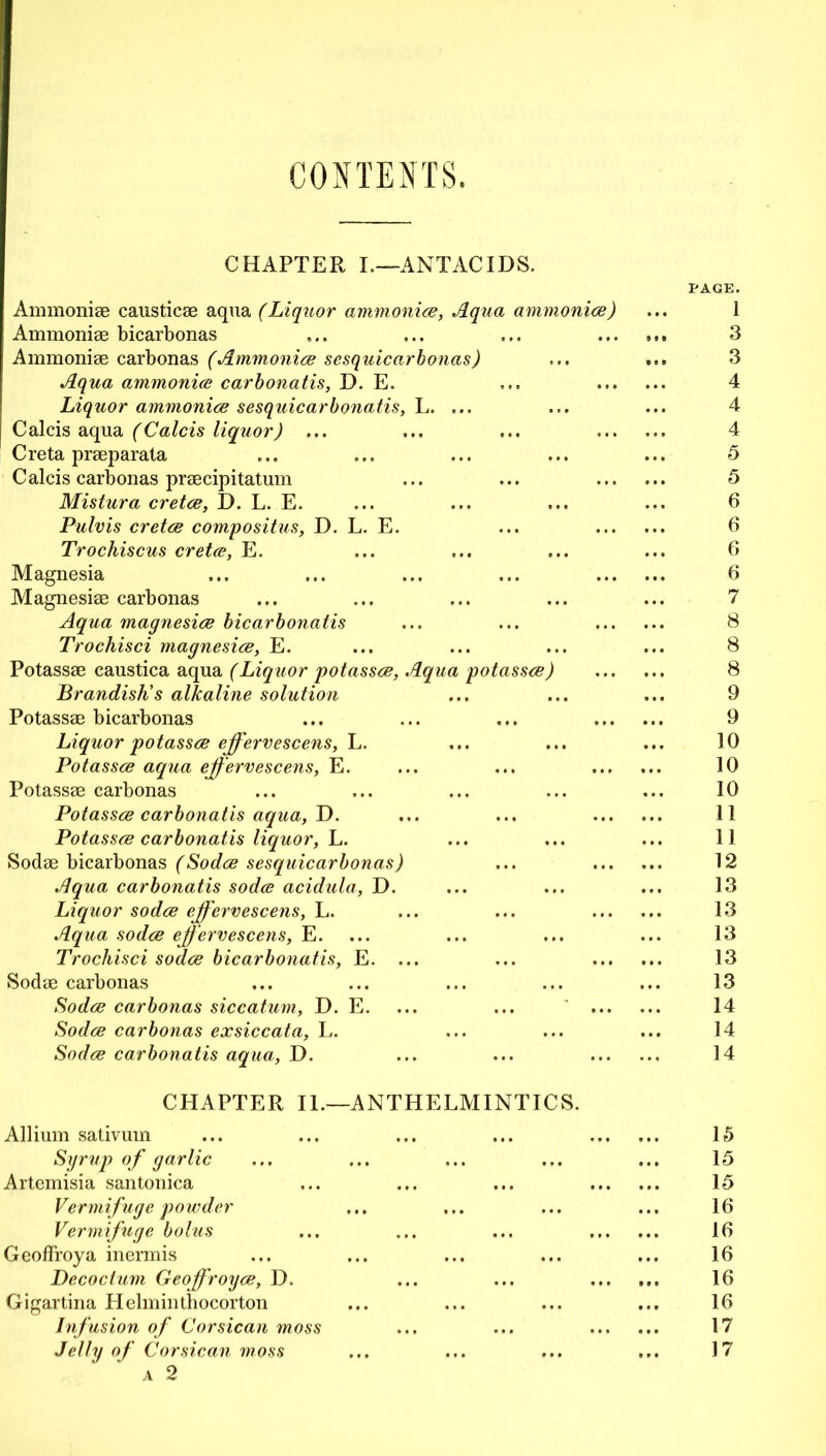 CONTENTS. CHAPTER I.—ANTACIDS. Ammoniae causticae aqua (Liquor ammonias, Aqua ammonias) Ammoniae bicarbonas Ammonias carbonas (Ammoniae sesquicarbonas) Aqua ammoniae carbonatis, D. E. Liquor ammoniae sesquicarbonatis, L. Calcis aqua (Calcis liquor) ... Creta praeparata C alcis carbonas praecipitatum Mistura cretae, D. L. E. Pulvis cretae compositus, D. L. E. Trochiscus cretae, E. Magnesia Magnesiae carbonas Aqua magnesiae bicarbonatis Trochisci magnesiae, E. Potassae caustica aqua (Liquor potasses, Aqu Brandish's alkaline solution Potassae bicarbonas Liquor potassae effervescens, L. Potassae aqua effervescens, E. Potassae carbonas Potassae carbonatis aqua, D. Potassae carbonatis liquor, L. Sodae bicarbonas (Sodae sesquicarbonas) Aqua carbonatis sodae acidula, D. Liquor sodae effervescens, L. Aqua sodae effervescens, E. Trochisci sodae bicarbonatis, E. ... Sodae carbonas Sodae carbonas siccatum, D. E. Sodae carbonas exsiccata, L. Sodae carbonatis aqua, D. CHAPTER II.—ANTHELMINTICS. Allium sativum Syrup of garlic Artemisia santonica Vermifuge powder Vermifuge bolus Geoffroya inermis Decoclum Geoffroyae, D. Gigartina Helminthocorton Infusion of Corsican moss Jelly of Corsican moss A 2 PAGE. 3 3 4 4 4 5 5 6 6 6 6 7 8 8 8 9 9 10 10 10 11 11 12 13 13 13 13 13 14 14 14 15 15 15 16 16 16 16 16 17 17