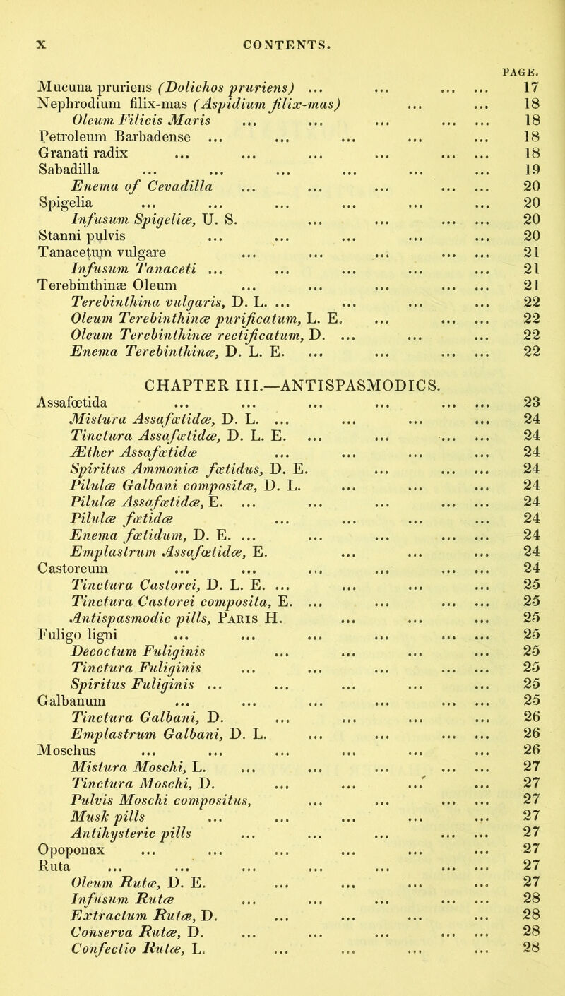 Mucuna pruriens (Dolichos pruriens) ... PAGE. 17 Nephrodium filix-mas (Aspidium Jilix-mas) 18 Oleum Filicis Maris 18 Petroleum Barbadense 18 Gran ati radix 18 Sabadilla 19 Enema of Cevadilla 20 Spigelia 20 Infusum Spigelice, U. S. 20 Stanni pulvis 20 Tanacetum vulgare 21 Infusum Tanaceti ... 21 Terebinthinse Oleum 21 Terebinthina vulgaris, D. L. ... 22 Oleum Terebinthince purificatum, L. E» 22 Oleum Terebinthince rectifcatum, D. ... 22 Enema Terebinthince, D. L. E. 22 CHAPTER III.—ANTISPASMODICS. Assafoetida 23 Mistura Assafxtidce, D. L. ... 24 Tinctura Assafxtidce, D. L. E. 24 Mther Assafoetidce 24 Spiritus Ammonice fcetidus, D. E. 24 Pilulce Galbani compositce, D. L. 24 Pilulce Assafoetidce, E. 24 Pilulce fcetidce 24 Enema foetidum, D. E. ... 24 Emplastrum Assafoetidce, E. 24 Castoreum 24 Tinctura Castorei, D. L. E. ... 25 Tinctura Castorei composita, E. ... 25 Antispasmodic pills, Paris H. 25 Fuligo ligni 25 Decoctum Fuliginis 25 Tinctura Fuliginis 25 Spiritus Fuliginis ... 25 Galbanum 25 Tinctura Galbani, D. 26 Emplastrum Galbani, D. L. 26 Moschus 26 Mistura Mosclii, L. 27 Tinctura Moschi, D. 27 Pulvis Moschi compositus, 27 Mush pills 27 Antihysteric pills 27 Opoponax 27 Ruta 27 Oleum Rutce, D. E. 27 Infusum Rutce • t • 28 Extractum Rutce, D. 28 Conserva Rutce, D. • » • 28 Confectio Rutce, L. 28