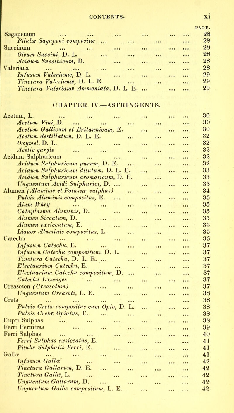 PAGE. Sagapenum ... ... 28 Pilules Sagapeni composites ... ... ... 28 Succinum 28 Oleum Succini, D. L. •.. 28 Acidum Succinicum, D. 28 Valeriana •. • 28 Infusum Valeriancs, D. L. 29 Tinctura Valerianes, D. L. E. ... 29 Tinctura Valerianes Ammoniata, D. L. £. 29 CHAPTER IV.—ASTRINGENTS. Acetum, L. ... 30 Acetum Vini,T>. ... 30 Acetum Gallicum et Britannicum, E. 30 Acetum destillatum, D. L. E. . •. 32 Oxymel, D. L. 32 Acetic gargle ... 32 Acidum Sulphuricum 32 Acidum Sulphuricum purum, D. E. ... 32 Acidum Sulphuricum dilutum, D. L. E. 33 Acidum Sulphuricum aromaticum, D. E. ... 33 Unguentum Acidi Sulphurici, D. ... 33 Alumen (Aluminas et Potasses sulphas) ... 34 Pulvis Aluminis compositus, E. 35 Alum Whey ... 35 Cataplasma Aluminis, D. 35 Alumen Siccatum, D. • • • 35 Alumen exsiccatum, E. 35 Liquor Aluminis compositus, L. ... 35 Catechu 35 Infusum Catechu, E. ... 37 Infusum Catechu compositum, D. L. 37 Tinctura Catechu, D. L. E. ... •.. 37 Electuarium Catechu, E. 37 Electuarium Catechu compositum, D. ... ... 37 Catechu Lozenges 37 Creasoton (Creasotum) ... 37 Unguentum Creasoti, L. E. 38 Creta .. • 38 Pulvis Cretce coinpositus cum Opio, D. L. 38 Pulvis Cretes Opiatus, E. ... 38 Cupri Sulphas 38 Ferri Pernitras •. • 39 Ferri Sulphas 40 Ferri Sulphas exsiccatus, E. .. • 41 Pilules Sulphatis Ferri, E. 41 Gallse ... 41 Infusum Gallee 42 Tinctura Gallarum, D. E. ... 42 Tinctura Gallee, L. • • • ... 42 Unguentum Gallarum, D. • • • • t • 42 Unguentum Gallee compositum, L. E. ... ... ... 42