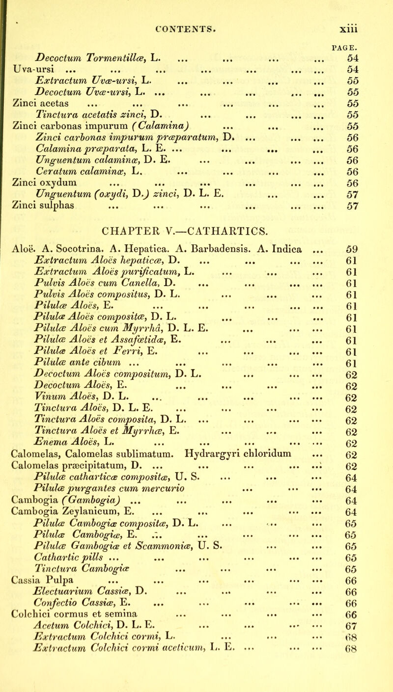 Decoctum Tormentillce, L. PAGE. 54 Uva-ursi ... • • • 54 Extractum Uvce-ursi, L. 55 Decoctum Uvce-ursi, L. ... a • • • • . 55 Zinci acetas 55 Tinctura acetatis zinci, D. ... 55 Zinci carbonas impurum (Calamina) 55 Zinci carbonas impurum prceparatum, D. ... 56 Calaminaprceparata, L. E. ... ... ... ... 56 Unguentum calamince, D. E. ... 56 Ceratum calaminoe, L. 56 Zinci oxydum ... 56 Unguentum (oxydi, D.J zinci, D. L. E. ... 57 Zinci sulphas ... 57 CHAPTER V.—CATHARTICS. Aloe. A. Socotrina. A. Hepatica. A. Barbadensis. A. Indica 59 Extractum Aloes hepaticce, D. 61 Extractum Aloes purificatum, L. 61 Pulvis Aloes cum Canella, D. •.. 61 Pulvis Aloes compositus, D. L. 61 Pilulce Aloes, E. 61 Pilulce Aloes composites, D. L. 61 Pilulce Aloes cum Myrrha, D. L. E. 61 Pilulce Aloes et Assafoetidce, E. ... ... 61 Pilulce Aloes et Ferri, E. 61 Pilulce ante cibum ... ... 61 Decoctum Aloes compositum, D. L. 62 Decoctum Aloes, E. 62 Vinum Aloes, D. L. ... 62 Tinetura Aloes, D. L. E. 62 Tinctura Aloes composita, D. L. ... 62 Tinctura Aloes et Myrrha, E. 62 Enema Aloes, L. 62 Calomelas, Calomelas sublimatum. Hydrargyri chloridum ... 62 Calomelas prsecipitatum, D. ... 62 Pilulce catharticce composites, U. S. 64 Pilulce purgantes cum mercurio ... ... 64 Cambogia (Gambogia) ... ... 64 Cambogia Zeylanicum, E. ... 64 Pilulce Cambogice composites, D. L. 65 Pilulce Cambogice, E. 65 Pilulce Gambogia et Scammonice, U. S. ... 65 Cathartic pills ... ... 65 Tinctura Cambogice ... 65 Cassia Pulpa 66 Electuarium Cassice, D. ... 66 Confectio Cassice, E. ... 66 Colchici cormus et semina 66 Acetum Colchici, D. L. E. ... 67 Extractum Colchici cormi, L. 68 Extractum Colchici cormi aceticum, L. E. ... ... ... 68